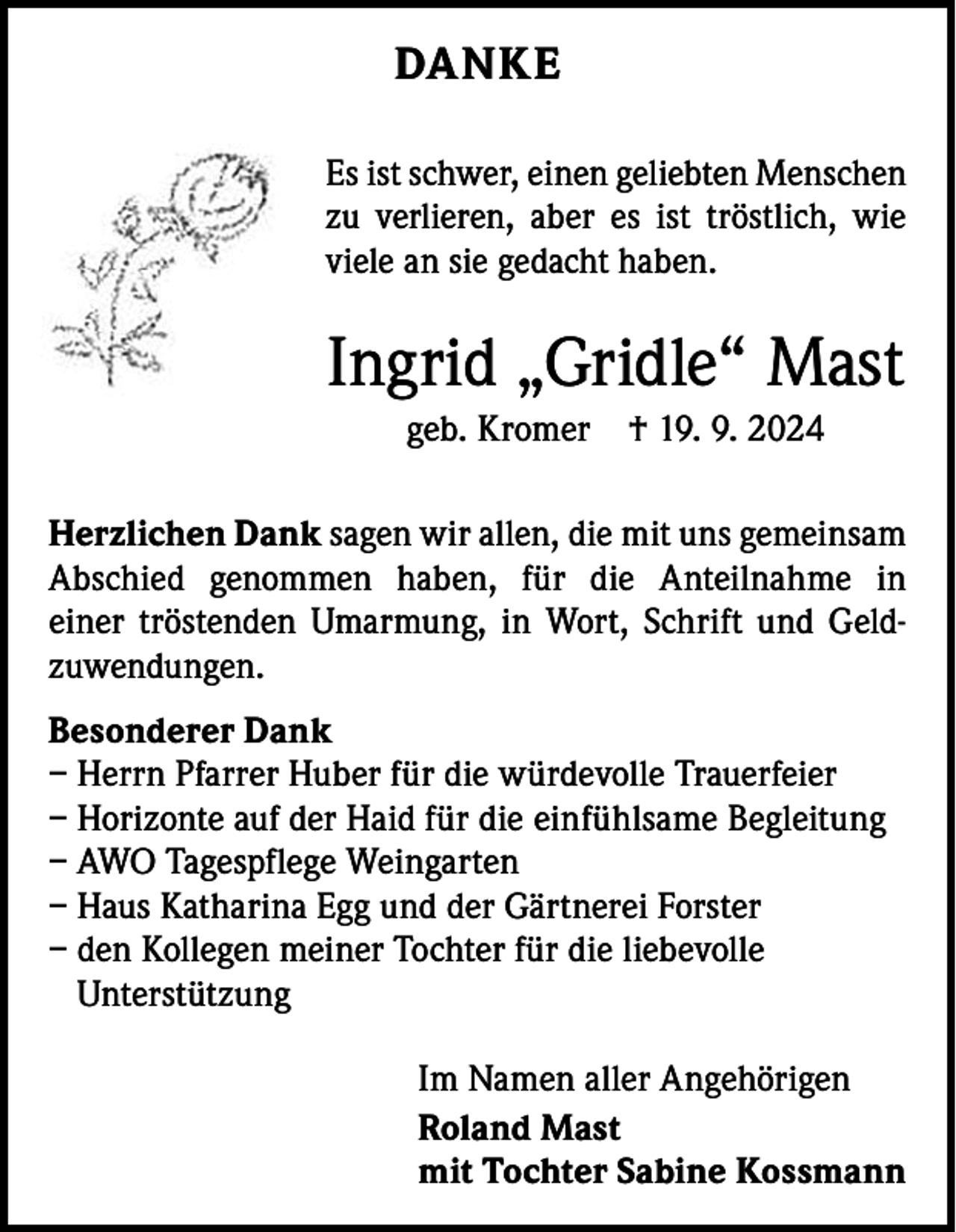 <p>DANKE<br />Es ist schwer, einen geliebten Menschen<br />zu verlieren, aber es ist tröstlich, wie<br />­viele an sie gedacht haben.</p><p>Ingrid „Gridle“ Mast<br />geb. Kromer † 19. 9. 2024<br />Herzlichen Dank sagen wir allen, die mit uns gemeinsam<br />A bschied genommen haben, für die Anteilnahme in<br />­<br />einer t­röstenden Umarmung, in Wort, Schrift und Geldzuwendungen.<br />Besonderer Dank<br />– Herrn Pfarrer Huber für die würdevolle Trauerfeier<br />– Horizonte auf der Haid für die einfühlsame Begleitung<br />– AWO Tagespflege Weingarten<br />– Haus Katharina Egg und der Gärtnerei Forster<br />– den Kollegen meiner Tochter für die liebevolle<br />­Unterstützung<br />Im Namen aller Angehörigen<br />Roland Mast<br />mit Tochter Sabine Kossmann</p>