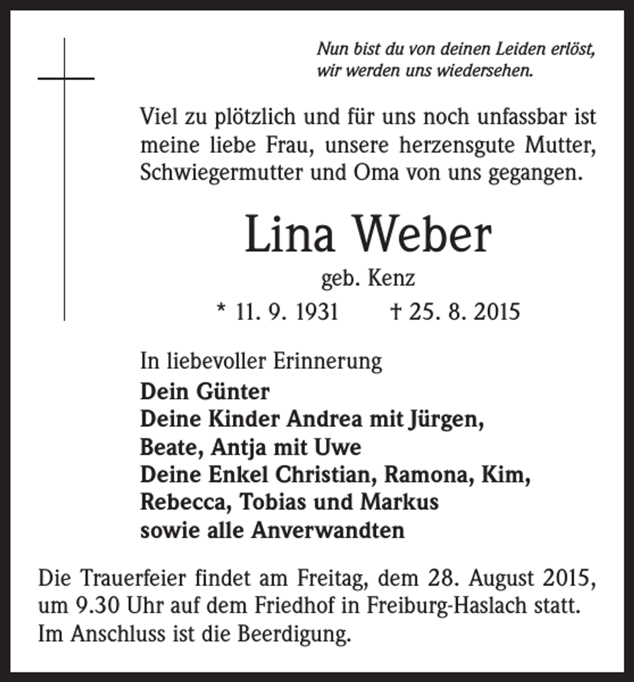 <p>Nun bist du von deinen Leiden erlöst,<br />wir werden uns wiedersehen.</p><p>Viel zu plötzlich und für uns noch unfassbar ist<br />meine liebe Frau, unsere herzensgute Mutter,<br />Schwiegermutter und Oma von uns gegangen.</p><p>Lina Weber</p><p>geb. Kenz<br />* 11. 9. 1931 † 25. 8. 2015<br />In liebevoller Erinnerung<br />Dein Günter<br />Deine Kinder Andrea mit Jürgen,<br />Beate, Antja mit Uwe<br />Deine Enkel Christian, Ramona, Kim,<br />Rebecca, Tobias und Markus<br />sowie alle Anverwandten<br />Die Trauerfeier findet am Freitag, dem 28. August 2015,<br />um 9.30 Uhr auf dem Friedhof in Freiburg-Haslach statt.<br />Im Anschluss ist die Beerdigung.</p>