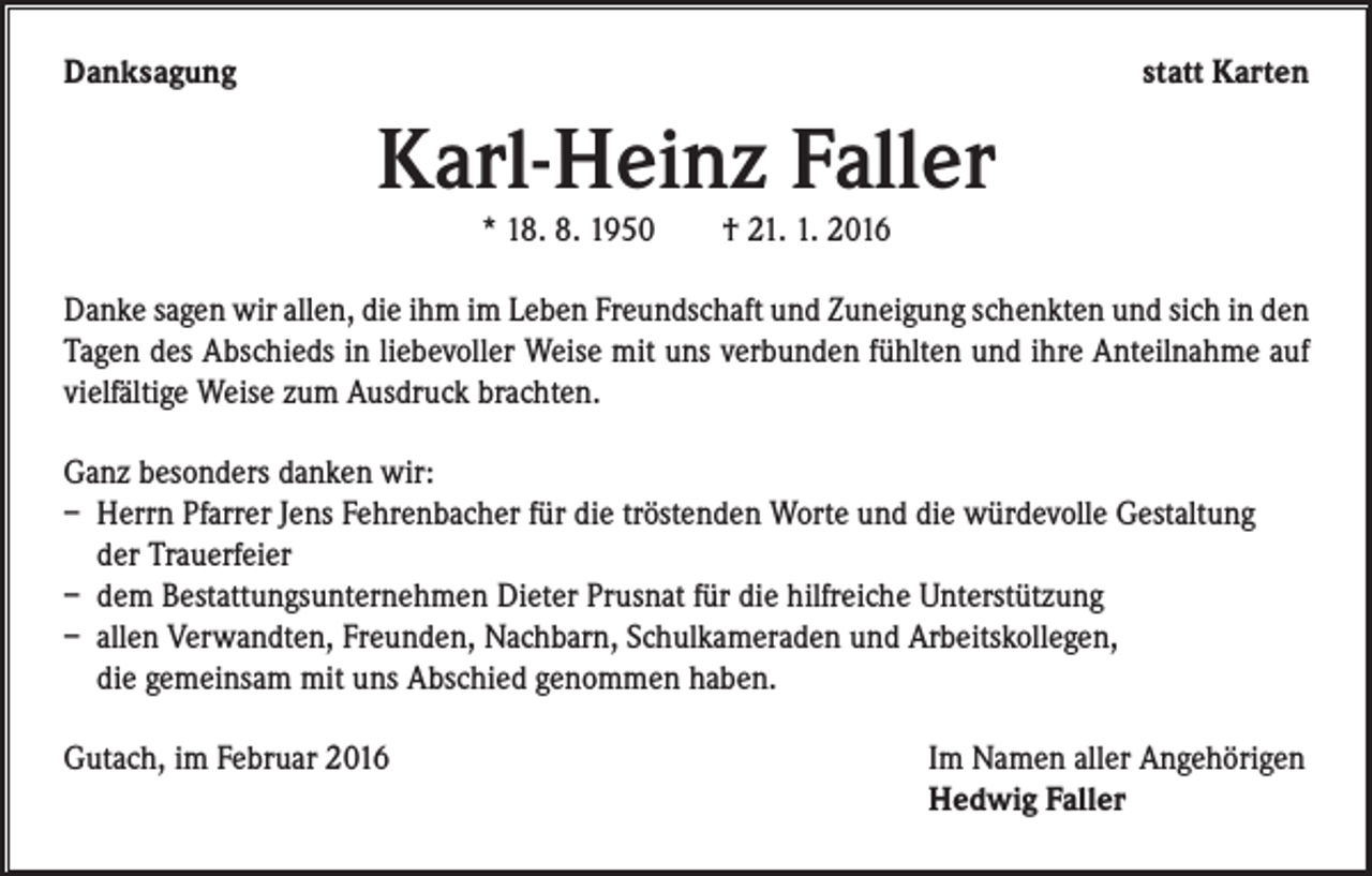 <p>Danksagung</p><p>statt Karten</p><p>Karl-Heinz Faller<br />* 18. 8. 1950 † 21. 1. 2016</p><p>Danke sagen wir allen, die ihm im Leben Freundschaft und Zuneigung schenkten und sich in den<br />Tagen des Abschieds in liebevoller Weise mit uns verbunden fühlten und ihre Anteilnahme auf<br />vielfältige Weise zum Ausdruck brachten.<br />Ganz besonders danken wir:<br />– Herrn Pfarrer Jens Fehrenbacher für die tröstenden Worte und die würdevolle Gestaltung<br />der Trauerfeier<br />– dem Bestattungsunternehmen Dieter Prusnat für die hilfreiche Unterstützung<br />– allen Verwandten, Freunden, Nachbarn, Schulkameraden und Arbeitskollegen,<br />die gemeinsam mit uns Abschied genommen haben.<br />Gutach, im Februar 2016 Im Namen aller Angehörigen<br />Hedwig Faller</p>
