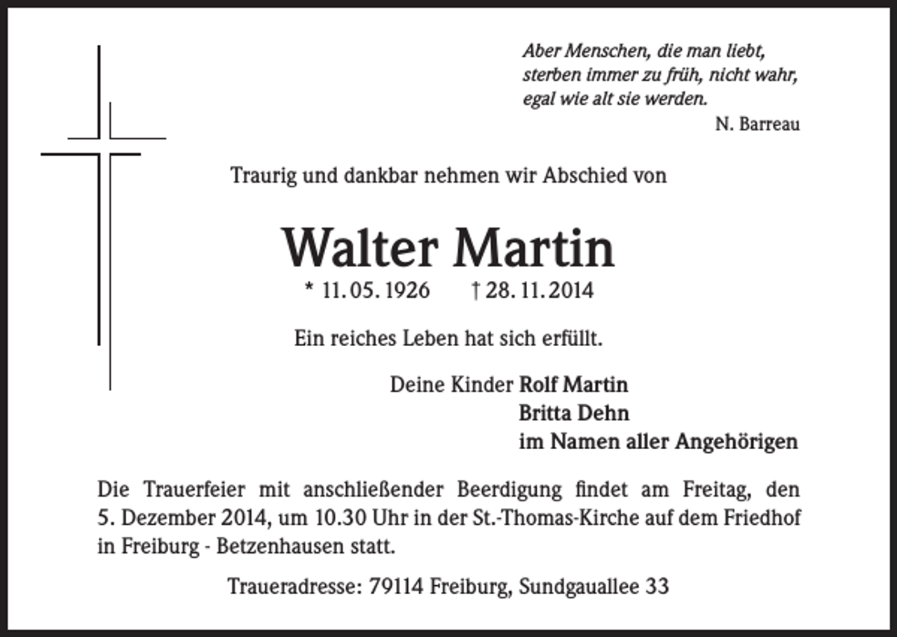 <p>Aber Menschen, die man liebt,<br />sterben immer zu früh, nicht wahr,<br />egal wie alt sie werden.</p><p>N. Barreau</p><p>Traurig und dankbar nehmen wir Abschied von</p><p>Walter Martin<br />* 11. 05. 1926</p><p>† 28. 11. 2014</p><p>Ein reiches Leben hat sich erfüllt.<br />Deine Kinder R<br />olf Martin<br />Britta Dehn<br />im Namen aller Angehörigen<br />Die Trauerfeier mit anschließender Beerdigung findet am Freitag, den<br />5. Dezember 2014, um 10.30 Uhr in der St.-Thomas-Kirche auf dem Friedhof<br />in Freiburg - Betzenhausen statt.<br />Traueradresse: 79114 Freiburg, Sundgauallee 33</p>