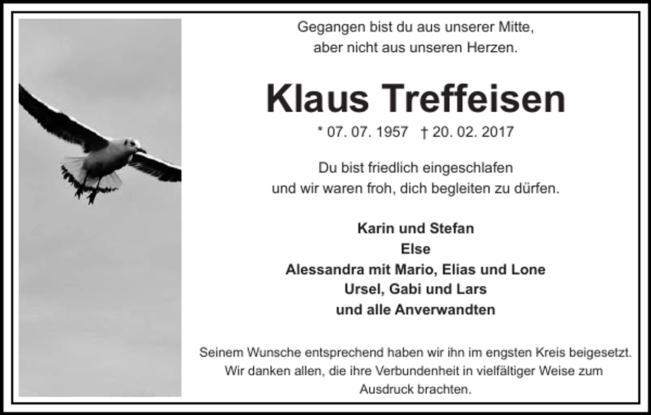 <p>Gegangen bist du aus unserer Mitte,<br />aber nicht aus unseren Herzen.</p><p>Klaus Treffeisen<br />* 07. 07. 1957 † 20. 02. 2017<br />Du bist friedlich eingeschlafen<br />und wir waren froh, dich begleiten zu dürfen.<br />Karin und Stefan<br />Else<br />Alessandra mit Mario, Elias und Lone<br />Ursel, Gabi und Lars<br />und alle Anverwandten<br />Seinem Wunsche entsprechend haben wir ihn im engsten Kreis beigesetzt.<br />Wir danken allen, die ihre Verbundenheit in vielfältiger Weise zum<br />Ausdruck brachten.</p>