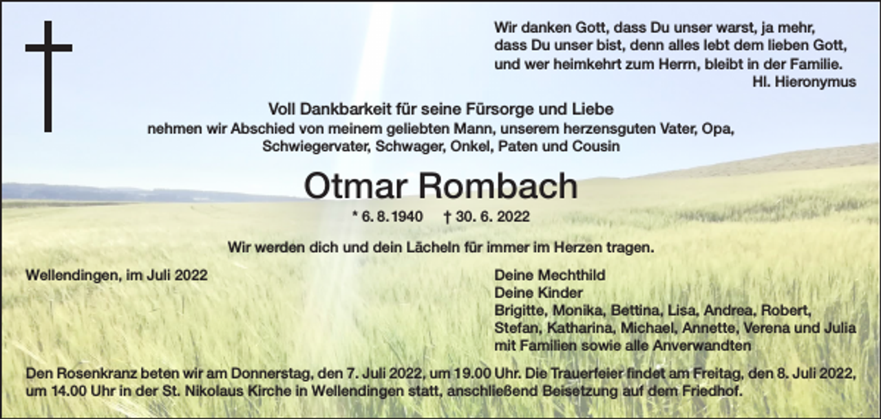 <p>Wir danken Gott, dass Du unser warst, ja mehr,<br />dass Du unser bist, denn alles lebt dem lieben Gott,<br />und wer heimkehrt zum Herrn, bleibt in der Familie.</p><p>Hl. Hieronymus</p><p>Voll Dankbarkeit für seine Fürsorge und Liebe<br />nehmen wir Abschied von meinem geliebten Mann, unserem herzensguten Vater, Opa,<br />Schwiegervater, Schwager, Onkel, Paten und Cousin</p><p>Otmar Rombach<br />* 6. 8. 1940</p><p>† 30. 6. 2022</p><p>Wir werden dich und dein Lächeln für immer im Herzen tragen.<br />Wellendingen, im Juli 2022</p><p>Deine Mechthild<br />Deine Kinder<br />Brigitte, Monika, Bettina, Lisa, Andrea, Robert,<br />Stefan, Katharina, Michael, Annette, Verena und Julia<br />mit Familien sowie alle Anverwandten</p><p>Den Rosenkranz beten wir am Donnerstag, den 7. Juli 2022, um 19.00 Uhr. Die Trauerfeier findet am Freitag, den 8. Juli 2022,<br />um 14.00 Uhr in der St. Nikolaus Kirche in Wellendingen statt, anschließend Beisetzung auf dem Friedhof.</p>