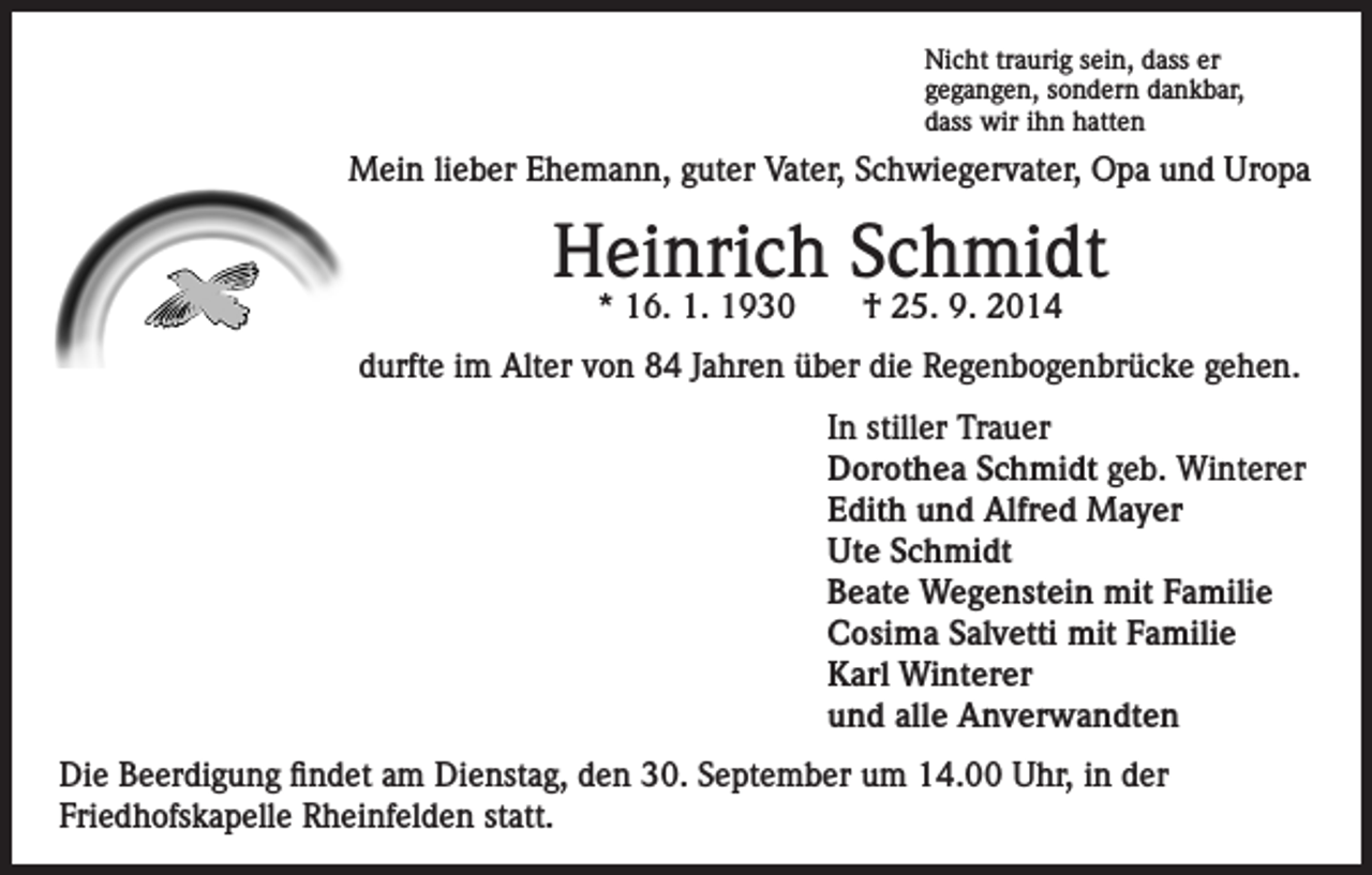 <p>Nicht traurig sein, dass er<br />gegangen, sondern dankbar,<br />dass wir ihn hatten</p><p>Mein lieber Ehemann, guter Vater, Schwiegervater, Opa und Uropa</p><p>Heinrich Schmidt<br />* 16. 1. 1930</p><p>† 25. 9. 2014</p><p>durfte im Alter von 84 Jahren über die Regenbogenbrücke gehen.<br />In stiller Trauer<br />Dorothea Schmidt geb. Winterer<br />Edith und Alfred Mayer<br />Ute Schmidt<br />Beate Wegenstein mit Familie<br />Cosima Salvetti mit Familie<br />Karl Winterer<br />und alle Anverwandten<br />Die Beerdigung findet am Dienstag, den 30. September um 14.00 Uhr, in der<br />Friedhofskapelle Rheinfelden statt.</p>