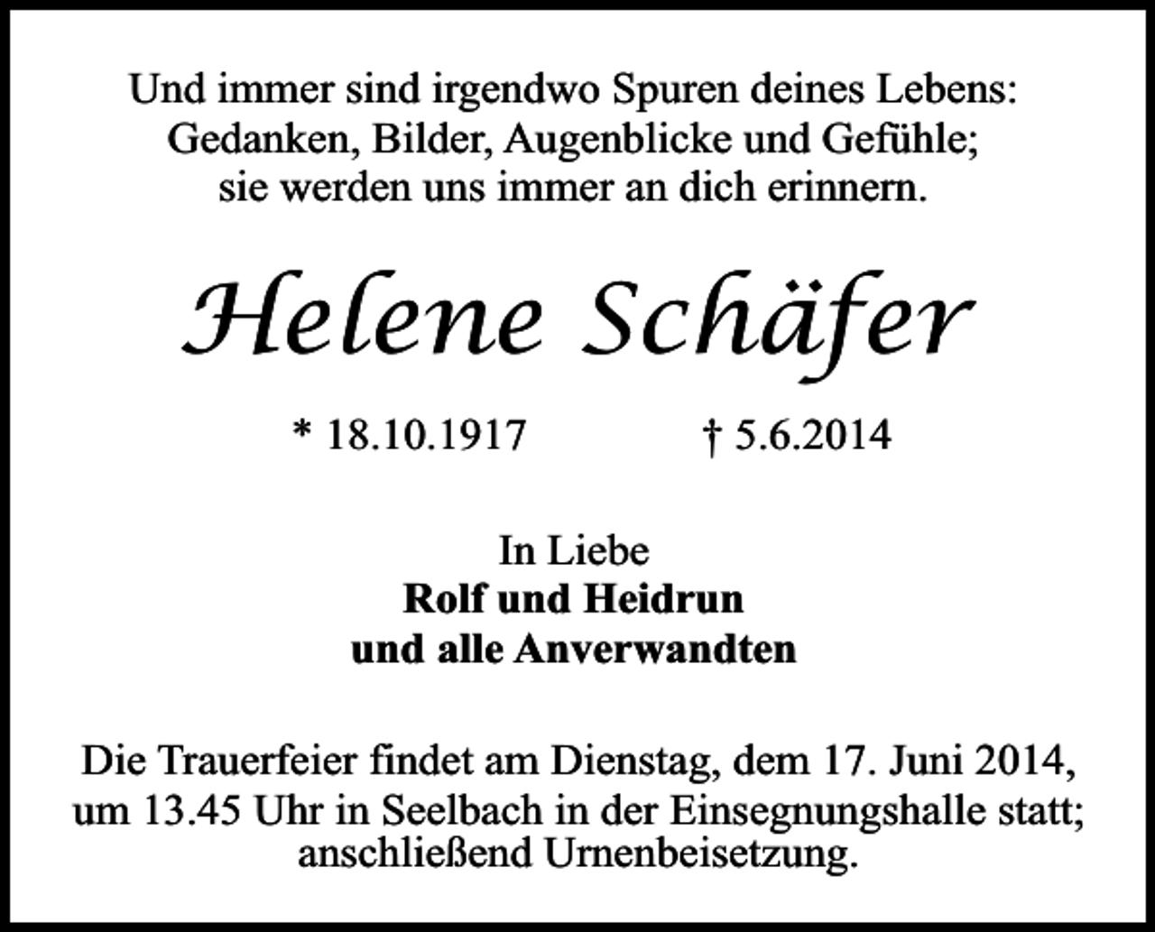 <p>Und immer sind irgendwo Spuren deines Lebens:<br />Gedanken, Bilder, Augenblicke und Gefühle;<br />sie werden uns immer an dich erinnern.</p><p>Helene Schäfer<br />* 18.10.1917</p><p>† 5.6.2014</p><p>In Liebe<br />Rolf und Heidrun<br />und alle Anverwandten<br />Die Trauerfeier findet am Dienstag, dem 17. Juni 2014,<br />um 13.45 Uhr in Seelbach in der Einsegnungshalle statt;<br />anschließend Urnenbeisetzung.</p>