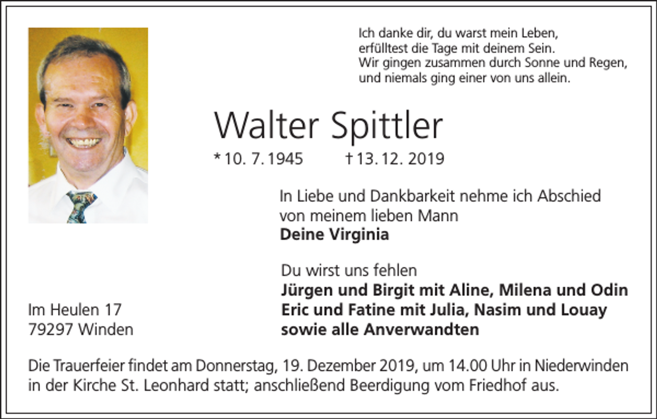 <p>Ich danke dir, du warst mein Leben,<br />erfülltest die Tage mit deinem Sein.<br />Wir gingen zusammen durch Sonne und Regen,<br />und niemals ging einer von uns allein.</p><p>Walter Spittler<br />* 10. 7. 1945</p><p>† 13. 12. 2019</p><p>In Liebe und Dankbarkeit nehme ich Abschied<br />von meinem lieben Mann<br />Deine Virginia</p><p>Im Heulen 19297 Winden</p><p>Du wirst uns fehlen<br />Jürgen und Birgit mit Aline, Milena und Odin<br />Eric und Fatine mit Julia, Nasim und Louay<br />sowie alle Anverwandten</p><p>Die Trauerfeier findet am Donnerstag, 19. Dezember 2019, um 14.00 Uhr in Niederwinden<br />in der Kirche St. Leonhard statt; anschließend Beerdigung vom Friedhof aus.</p>