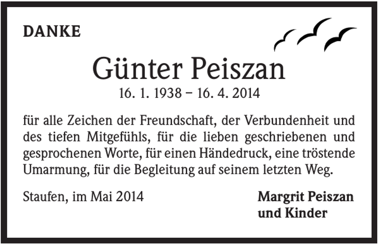 <p>DANKE</p><p>Günter Peiszan<br />16. 1. 1938 – 16. 4. 2014<br />für alle Zeichen der Freundschaft, der Verbundenheit und<br />des tiefen Mitgefühls, für die lieben geschriebenen und<br />gesprochenen Worte, für einen Händedruck, eine tröstende<br />Umarmung, für die Begleitung auf seinem letzten Weg.<br />Staufen, im Mai 2014</p><p>Margrit Peiszan<br />und Kinder</p>