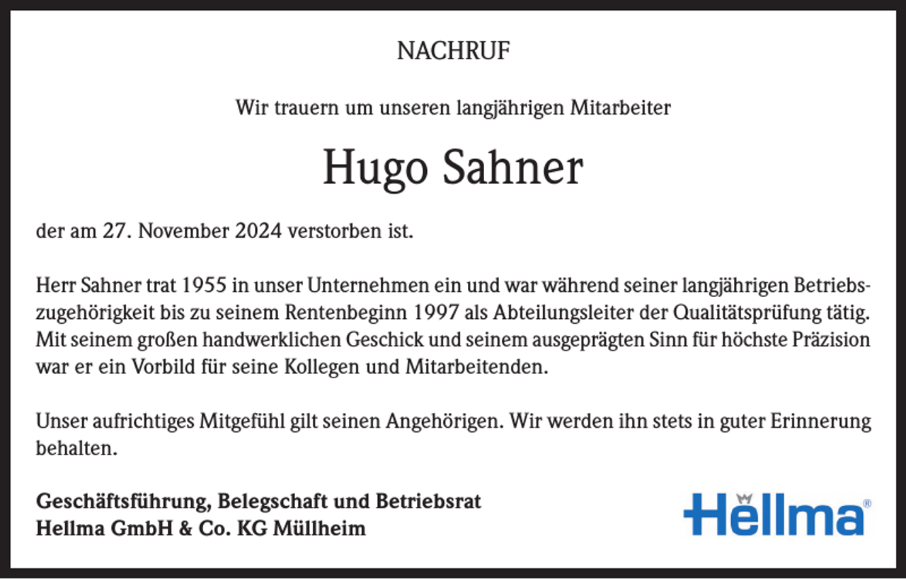 <p>NACHRUF<br />Wir trauern um unseren langjährigen Mitarbeiter</p><p>Hugo Sahner<br />der am 27. November 2024 verstorben ist.<br />Herr Sahner trat 1955 in unser Unternehmen ein und war während seiner langjährigen Betriebszugehörigkeit bis zu seinem Rentenbeginn 1997 als Abteilungsleiter der Qualitätsprüfung tätig.<br />Mit seinem großen handwerklichen Geschick und seinem ausgeprägten Sinn für höchste Präzision<br />war er ein Vorbild für seine Kollegen und Mitarbeitenden.<br />Unser aufrichtiges Mitgefühl gilt seinen Angehörigen. Wir werden ihn stets in guter Erinnerung<br />behalten.<br />Geschäftsführung, Belegschaft und Betriebsrat<br />Hellma GmbH &amp; Co. KG Müllheim</p>