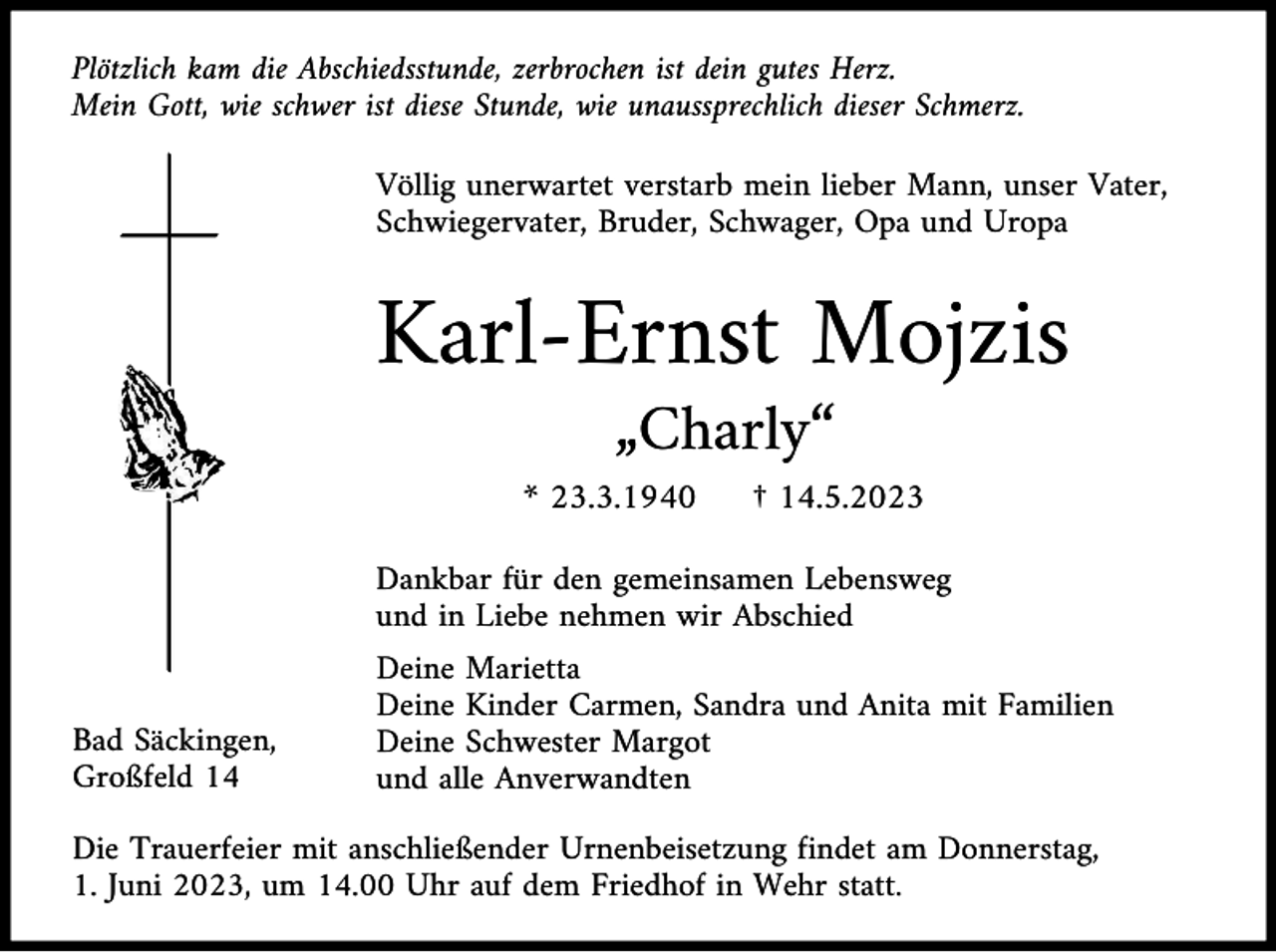 <p>Plötzlich kam die Abschiedsstunde, zerbrochen ist dein gutes Herz.<br />Mein Gott, wie schwer ist diese Stunde, wie unaussprechlich dieser Schmerz.<br />Völlig unerwartet verstarb mein lieber Mann, unser Vater,<br />Schwiegervater, Bruder, Schwager, Opa und Uropa</p><p>Karl-Ernst Mojzis<br />„Charly“<br />* 23.3.1940</p><p>† 14.5.2023</p><p>Dankbar für den gemeinsamen Lebensweg<br />und in Liebe nehmen wir Abschied</p><p>Bad Säckingen,<br />Großfeld 14</p><p>Deine Marietta<br />Deine Kinder Carmen, Sandra und Anita mit Familien<br />Deine Schwester Margot<br />und alle Anverwandten</p><p>Die Trauerfeier mit anschließender Urnenbeisetzung findet am Donnerstag,<br />1. Juni 2023, um 14.00 Uhr auf dem Friedhof in Wehr statt.</p>