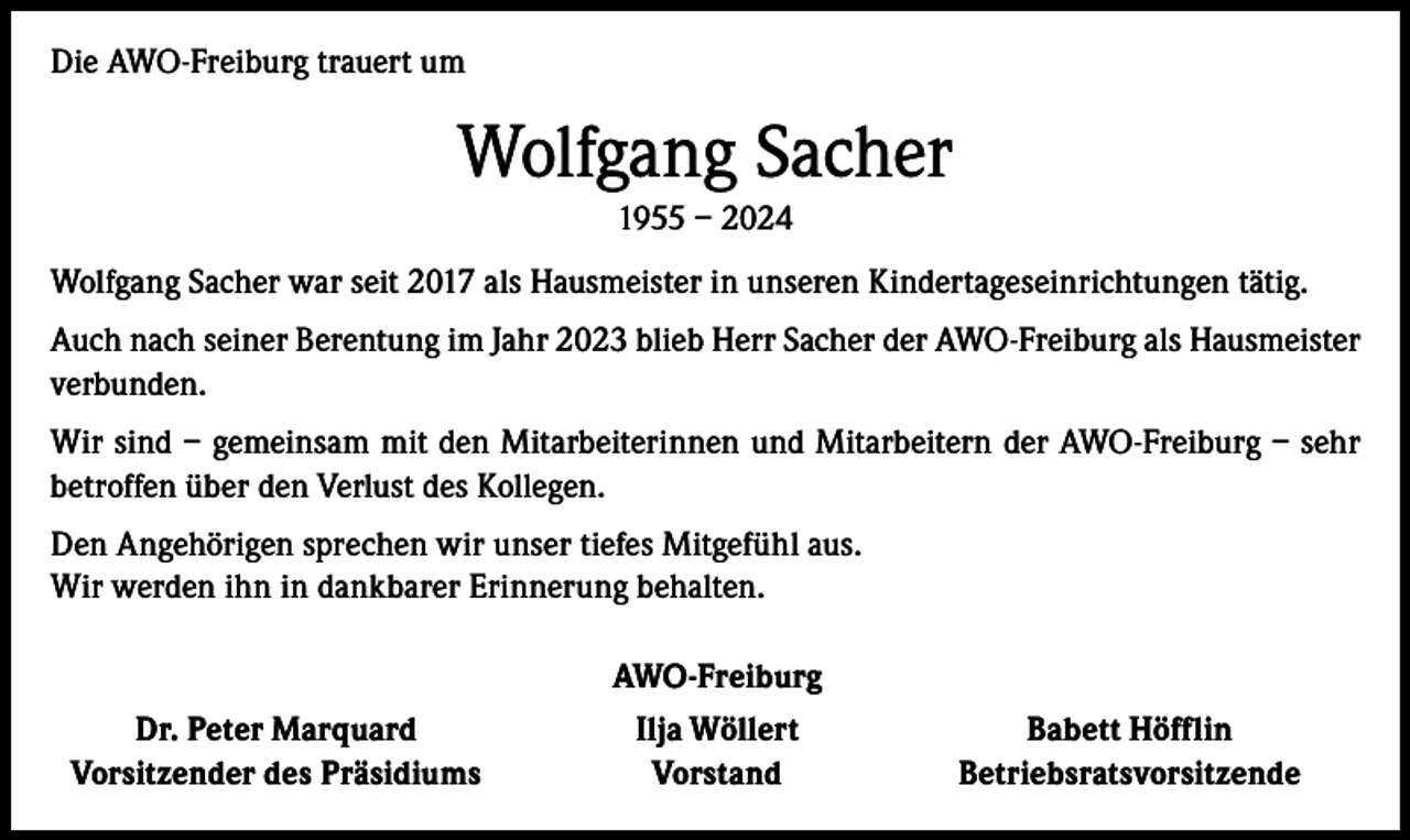 <p>Die AWO-Freiburg trauert um</p><p>Wolfgang Sacher<br />1955 – 2024<br />Wolfgang Sacher war seit 2017 als Hausmeister in unseren Kindertageseinrichtungen tätig.<br />Auch nach seiner Berentung im Jahr 2023 blieb Herr Sacher der AWO-Freiburg als Hausmeister<br />verbunden.<br />Wir sind – gemeinsam mit den Mitarbeiterinnen und Mitarbeitern der AWO-Freiburg – sehr<br />betroffen über den Verlust des Kollegen.<br />Den Angehörigen sprechen wir unser tiefes Mitgefühl aus.<br />Wir werden ihn in dankbarer Erinnerung behalten.</p><p>AWO-Freiburg</p><p>Dr. Peter Marquard<br />Vorsitzender des Präsidiums</p><p>Ilja Wöllert<br />Vorstand</p><p>Babett Höfflin<br />Betriebsratsvorsitzende</p>