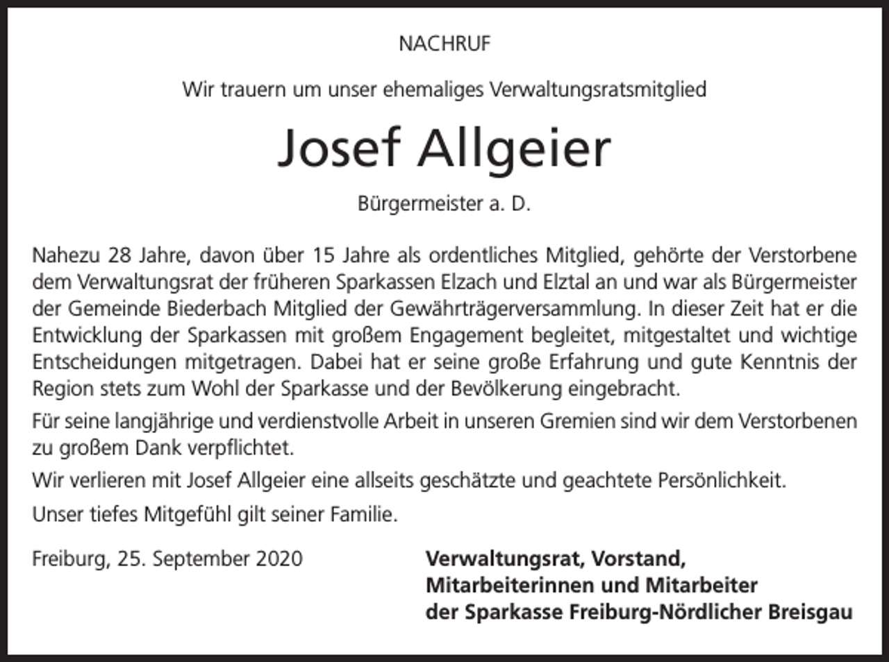 <p>NACHRUF<br />Wir trauern um unser ehemaliges Verwaltungsratsmitglied</p><p>Josef Allgeier<br />Bürgermeister a. D.<br />Nahezu 28 Jahre, davon über 15 Jahre als ordentliches Mitglied, gehörte der Verstorbene<br />dem Verwaltungsrat der früheren Sparkassen Elzach und Elztal an und war als Bürgermeister<br />der Gemeinde Biederbach Mitglied der Gewährträgerversammlung. In dieser Zeit hat er die<br />Entwicklung der Sparkassen mit großem Engagement begleitet, mitgestaltet und wichtige<br />Entscheidungen mitgetragen. Dabei hat er seine große Erfahrung und gute Kenntnis der<br />Region stets zum Wohl der Sparkasse und der Bevölkerung eingebracht.<br />Für seine langjährige und verdienstvolle Arbeit in unseren Gremien sind wir dem Verstorbenen<br />zu großem Dank verpflichtet.<br />Wir verlieren mit Josef Allgeier eine allseits geschätzte und geachtete Persönlichkeit.<br />Unser tiefes Mitgefühl gilt seiner Familie.<br />Freiburg, 25. September 2020 Verwaltungsrat, Vorstand,<br />Mitarbeiterinnen und Mitarbeiter<br />der Sparkasse Freiburg-Nördlicher Breisgau</p>