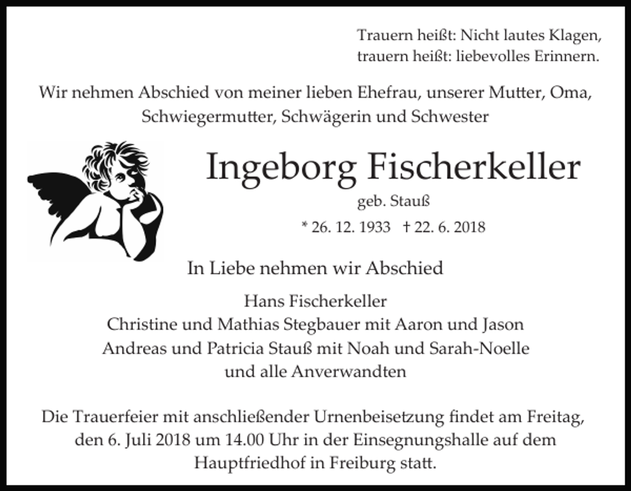 <p>Trauern heißt: Nicht lautes Klagen,<br />trauern heißt: liebevolles Erinnern.</p><p>Wir nehmen Abschied von meiner lieben Ehefrau, unserer Mu�er, Oma,<br />Schwiegermu�er, Schwägerin und Schwester</p><p>Ingeborg Fischerkeller<br />geb. Stauß<br />* 26. 12. 1933 † 22. 6. 2018</p><p>In Liebe nehmen wir Abschied<br />Hans Fischerkeller<br />Christine und Mathias Stegbauer mit Aaron und Jason<br />Andreas und Patricia Stauß mit Noah und Sarah­Noelle<br />und alle Anverwandten<br />Die Trauerfeier mit anschließender Urnenbeise�ung ﬁndet am Freitag,<br />den 6. Juli 2018 um 14.00 Uhr in der Einsegnungshalle auf dem<br />Hauptfriedhof in Freiburg sta�.</p>