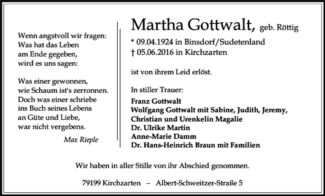 <p>Wenn angstvoll wir fragen:<br />Was hat das Leben<br />am Ende gegeben,<br />wird es uns sagen:</p><p>Martha Gottwalt, geb. Röttig<br />* 09.04.1924 in Binsdorf/Sudetenland<br />† 05.06.2016 in Kirchzarten<br />ist von ihrem Leid erlöst.</p><p>Was einer gewonnen,<br />wie Schaum ist's zerronnen.<br />Doch was einer schriebe<br />ins Buch seines Lebens<br />an Güte und Liebe,<br />war nicht vergebens.<br />Max Rieple</p><p>In stiller Trauer:<br />Franz Gottwalt<br />Wolfgang Gottwalt mit Sabine, Judith, Jeremy,<br />Christian und Urenkelin Magalie<br />Dr. Ulrike Martin<br />Anne-Marie Damm<br />Dr. Hans-Heinrich Braun mit Familien</p><p>Wir haben in aller Stille von ihr Abschied genommen.<br />79199 Kirchzarten � Albert-Schweitzer-Straße 5</p>