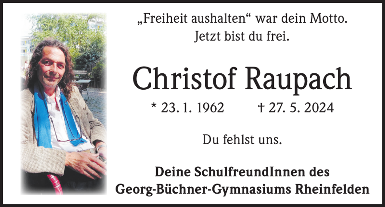 <p>„Freiheit aushalten“ war dein Motto.<br />Jetzt bist du frei.</p><p>Christof Raupach<br />* 23. 1. 1962</p><p>† 27. 5. 2024</p><p>Du fehlst uns.<br />Deine SchulfreundInnen des<br />Georg-Büchner-Gymnasiums Rheinfelden</p>
