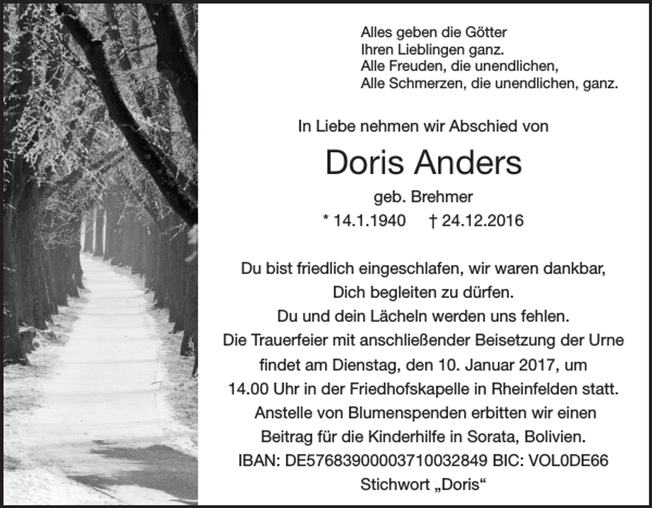 <p>Alles geben die Götter<br />Ihren Lieblingen ganz.<br />Alle Freuden, die unendlichen,<br />Alle Schmerzen, die unendlichen, ganz.</p><p>In Liebe nehmen wir Abschied von</p><p>Doris Anders<br />geb. Brehmer<br />* 14.1.1940 † 24.12.2016<br />Du bist friedlich eingeschlafen, wir waren dankbar,<br />Dich begleiten zu dürfen.<br />Du und dein Lächeln werden uns fehlen.<br />Die Trauerfeier mit anschließender Beisetzung der Urne<br />findet am Dienstag, den 10. Januar 2017, um<br />14.00 Uhr in der Friedhofskapelle in Rheinfelden statt.<br />Anstelle von Blumenspenden erbitten wir einen<br />Beitrag für die Kinderhilfe in Sorata, Bolivien.<br />IBAN: DE57683900003710032849 BIC: VOL0DE66<br />Stichwort „Doris“</p>