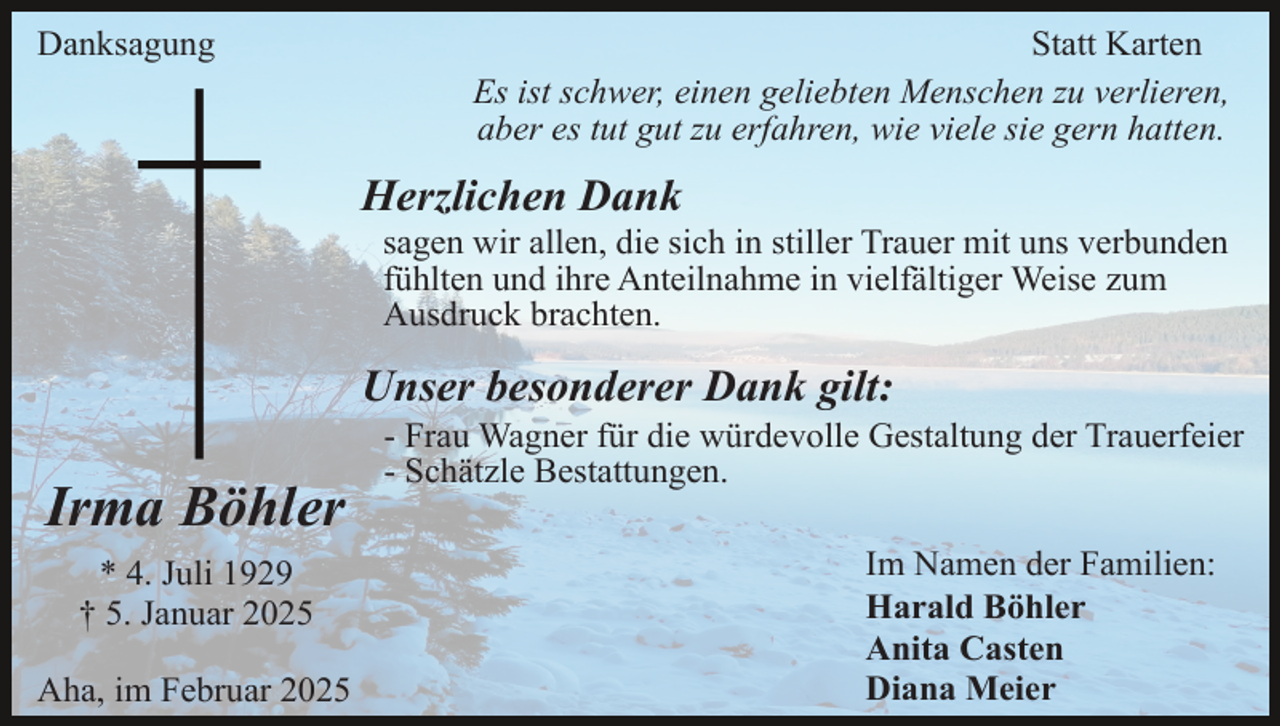 <p>Danksagung</p><p>Statt Karten<br />Es ist schwer, einen geliebten Menschen zu verlieren,<br />aber es tut gut zu erfahren, wie viele sie gern hatten.</p><p>Herzlichen Dank</p><p>sagen wir allen, die sich in stiller Trauer mit uns verbunden<br />fühlten und ihre Anteilnahme in vielfältiger Weise zum<br />Ausdruck brachten.</p><p>Unser besonderer Dank gilt:</p><p>Irma Böhler<br />* 4. Juli 1929<br />† 5. Januar 2025<br />Aha, im Februar 2025</p><p>- Frau Wagner für die würdevolle Gestaltung der Trauerfeier<br />- Schätzle Bestattungen.<br />Im Namen der Familien:<br />Harald Böhler<br />Anita Casten<br />Diana Meier</p>
