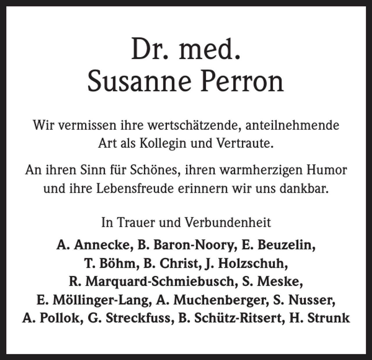 <p>Dr. med.<br />Susanne Perron<br />Wir vermissen ihre wertschätzende, anteilnehmende<br />Art als Kollegin und Vertraute.<br />An ihren Sinn für Schönes, ihren warmherzigen Humor<br />und ihre Lebensfreude erinnern wir uns dankbar.<br />In Trauer und Verbundenheit<br />A. Annecke, B. Baron-Noory, E. Beuzelin,<br />T. Böhm, B. Christ, J. Holzschuh,<br />R. Marquard-Schmiebusch, S. Meske,<br />E. Möllinger-Lang, A. Muchenberger, S. Nusser,<br />A. Pollok, G. Streckfuss, B. Schütz-Ritsert, H. Strunk</p>