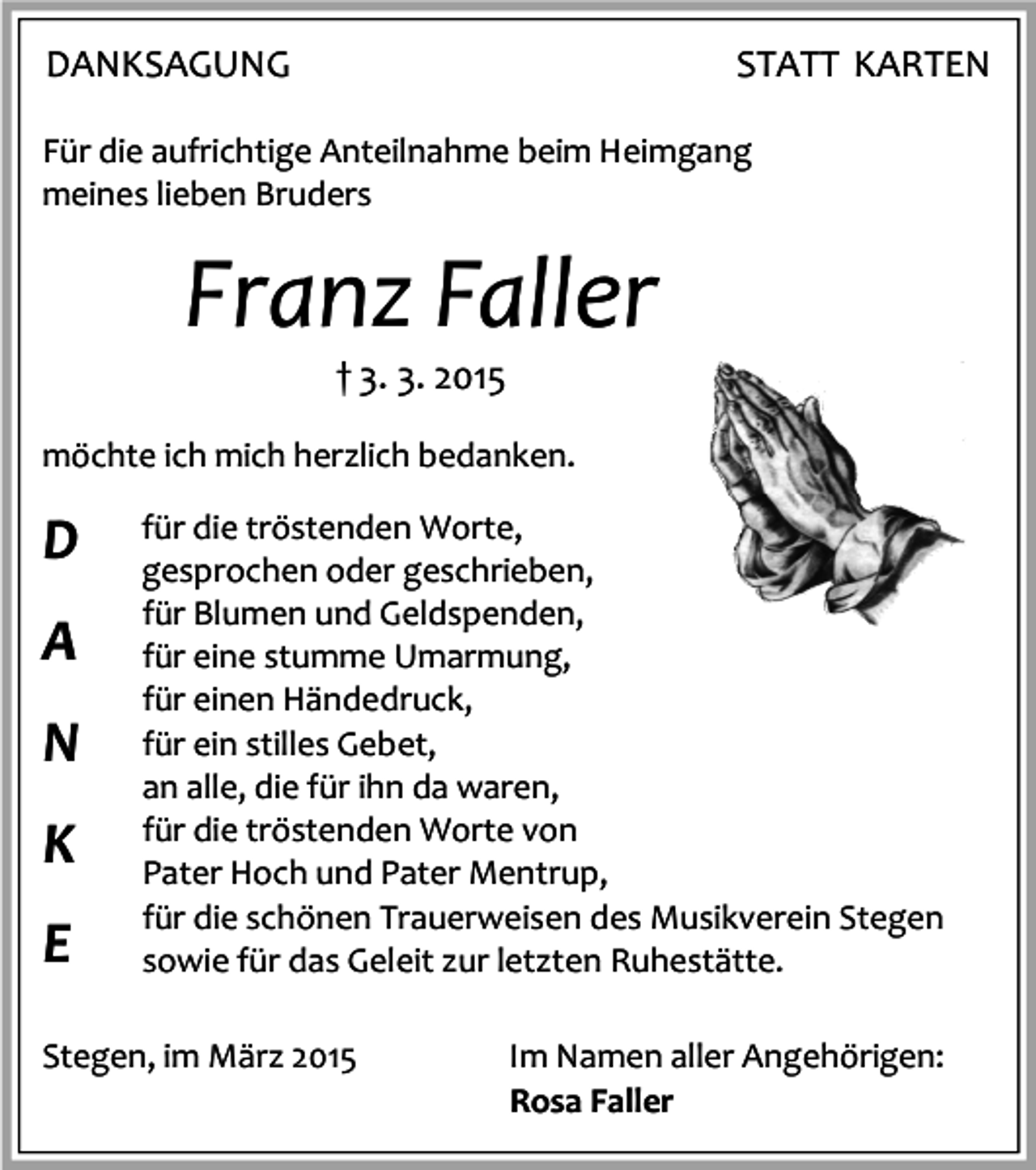 <p>DANKSAGUNG</p><p>STATT KARTEN</p><p>Für die aufrichtige Anteilnahme beim Heimgang<br />meines lieben Bruders</p><p>Franz Faller<br />† 3. 3. 2015</p><p>möchte ich mich herzlich bedanken.</p><p>D<br />A<br />N<br />K<br />E</p><p>für die tröstenden Worte,<br />gesprochen oder geschrieben,<br />für Blumen und Geldspenden,<br />für eine stumme Umarmung,<br />für einen Händedruck,<br />für ein stilles Gebet,<br />an alle, die für ihn da waren,<br />für die tröstenden Worte von<br />Pater Hoch und Pater Mentrup,<br />für die schönen Trauerweisen des Musikverein Stegen<br />sowie für das Geleit zur letzten Ruhestätte.</p><p>Stegen, im März 2015</p><p>Im Namen aller Angehörigen:<br />Rosa Faller</p>