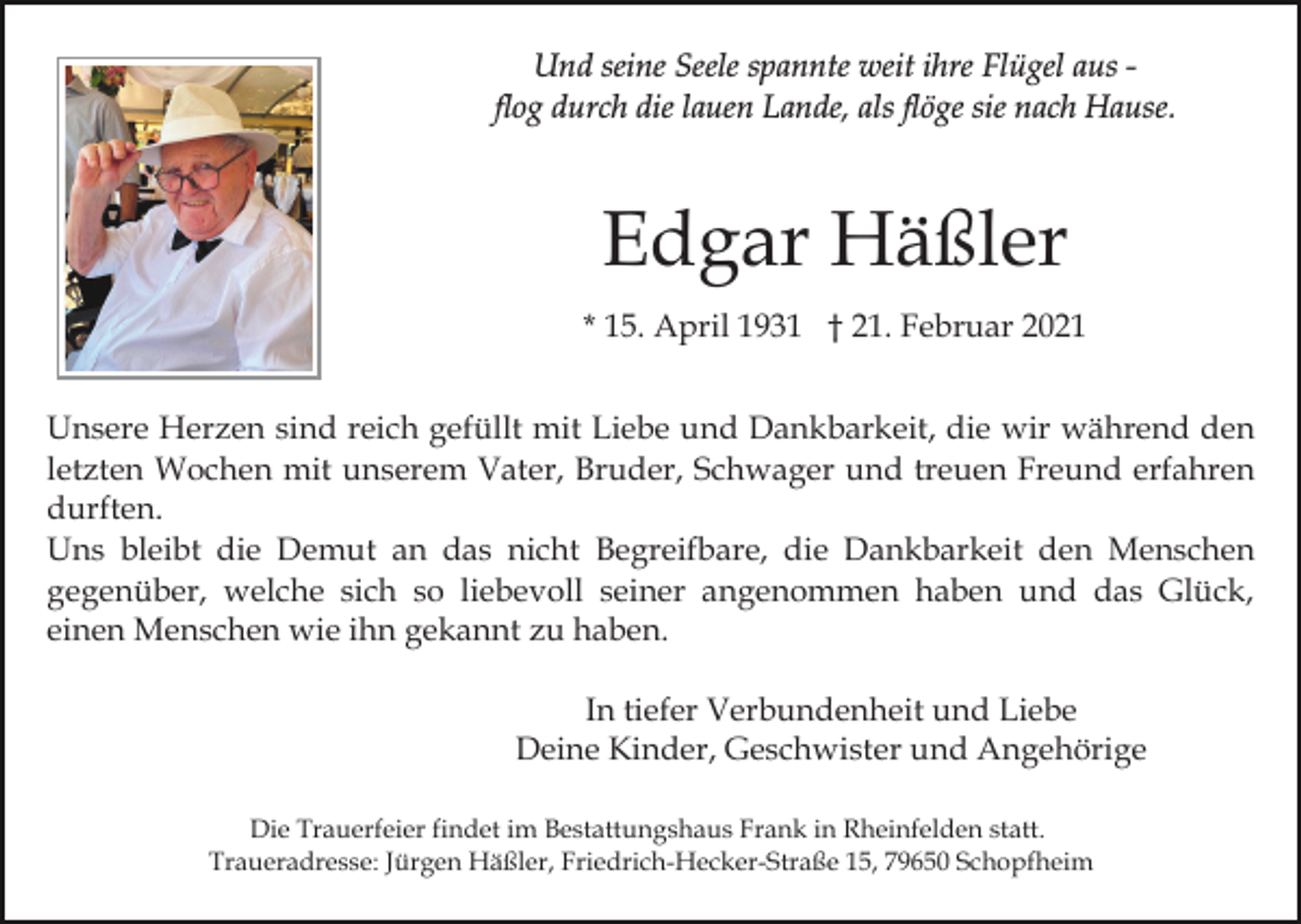 <p>Und seine Seele spannte weit ihre Flügel aus flog durch die lauen Lande, als flöge sie nach Hause.</p><p>Edgar Häßler<br />* 15. April 1931 † 21. Februar 2021<br />Unsere Herzen sind reich gefüllt mit Liebe und Dankbarkeit, die wir während den<br />letzten Wochen mit unserem Vater, Bruder, Schwager und treuen Freund erfahren<br />durften.<br />Uns bleibt die Demut an das nicht Begreifbare, die Dankbarkeit den Menschen<br />gegenüber, welche sich so liebevoll seiner angenommen haben und das Glück,<br />einen Menschen wie ihn gekannt zu haben.<br />In tiefer Verbundenheit und Liebe<br />Deine Kinder, Geschwister und Angehörige<br />Die Trauerfeier findet im Bestattungshaus Frank in Rheinfelden statt.<br />Traueradresse: Jürgen Häßler, Friedrich-Hecker-Straße 15, 79650 Schopfheim</p>