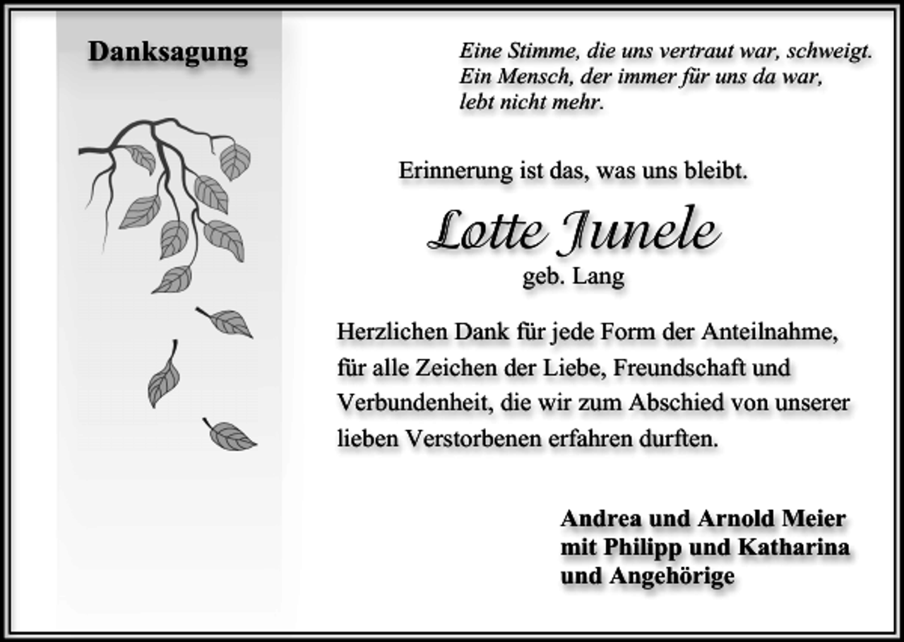 <p>Danksagung</p><p>Eine Stimme, die uns vertraut war, schweigt.<br />Ein Mensch, der immer für uns da war,<br />lebt nicht mehr.</p><p>Erinnerung ist das, was uns bleibt.</p><p>Lotte Junele<br />geb. Lang</p><p>Herzlichen Dank für jede Form der Anteilnahme,<br />für alle Zeichen der Liebe, Freundschaft und<br />Verbundenheit, die wir zum Abschied von unserer<br />lieben Verstorbenen erfahren durften.<br />Andrea und Arnold Meier<br />mit Philipp und Katharina<br />und Angehörige</p>