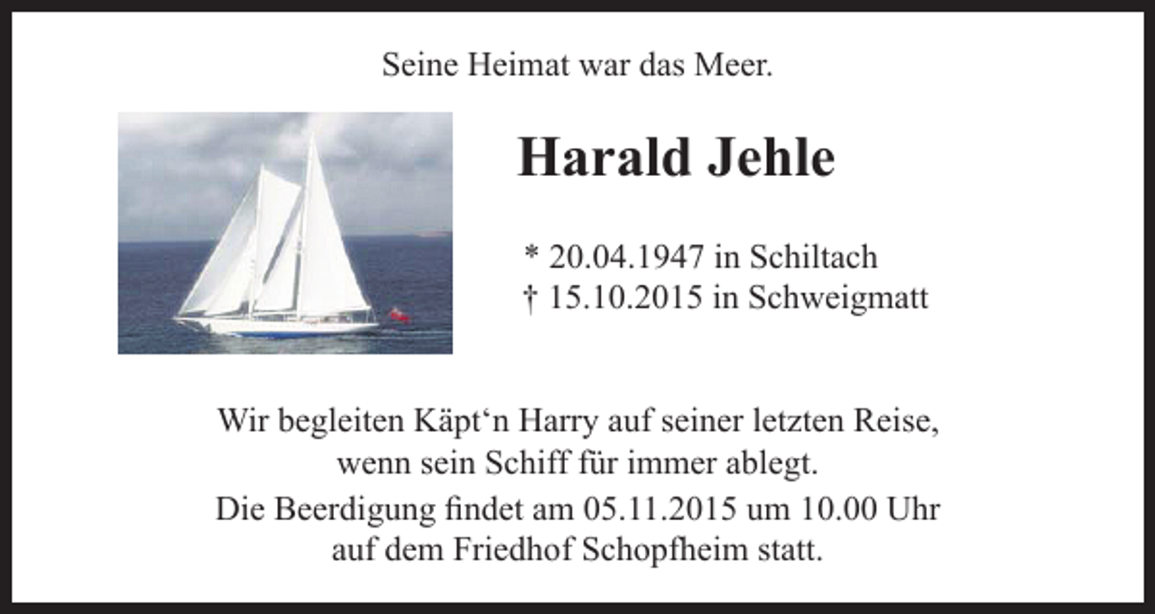 <p>Seine Heimat war das Meer.</p><p>Harald Jehle<br />* 20.04.1947 in Schiltach<br />† 15.10.2015 in Schweigmatt<br />Wir begleiten Käpt‘n Harry auf seiner letzten Reise,<br />wenn sein Schiff für immer ablegt.<br />Die Beerdigung findet am 05.11.2015 um 10.00 Uhr<br />auf dem Friedhof Schopfheim statt.</p>