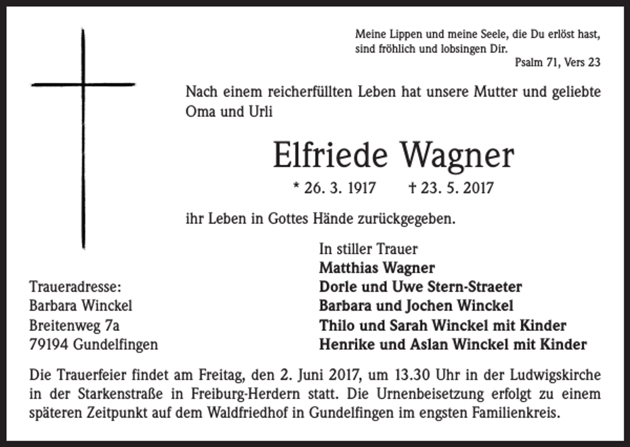 <p>Meine Lippen und meine Seele, die Du erlöst hast,<br />sind fröhlich und lobsingen Dir.</p><p>Psalm 71, Vers 23</p><p>Nach einem reicherfüllten Leben hat unsere Mutter und geliebte<br />Oma und Urli</p><p>Elfriede Wagner<br />* 26. 3. 1917 † 23. 5. 2017<br />ihr Leben in Gottes Hände zurückgegeben.</p><p>Traueradresse:<br />Barbara Winckel<br />Breitenweg 7a<br />79194 Gundelfingen</p><p>In stiller Trauer<br />Matthias Wagner<br />Dorle und Uwe Stern-Straeter<br />Barbara und Jochen Winckel<br />Thilo und Sarah Winckel mit Kinder<br />Henrike und Aslan Winckel mit Kinder</p><p>Die Trauerfeier findet am Freitag, den 2. Juni 2017, um 13.30 Uhr in der Ludwigskirche<br />in der Starkenstraße in Freiburg-Herdern statt. Die Urnenbeisetzung erfolgt zu einem<br />­späteren Zeitpunkt auf dem Waldfriedhof in Gundelfingen im engsten Familienkreis.</p>