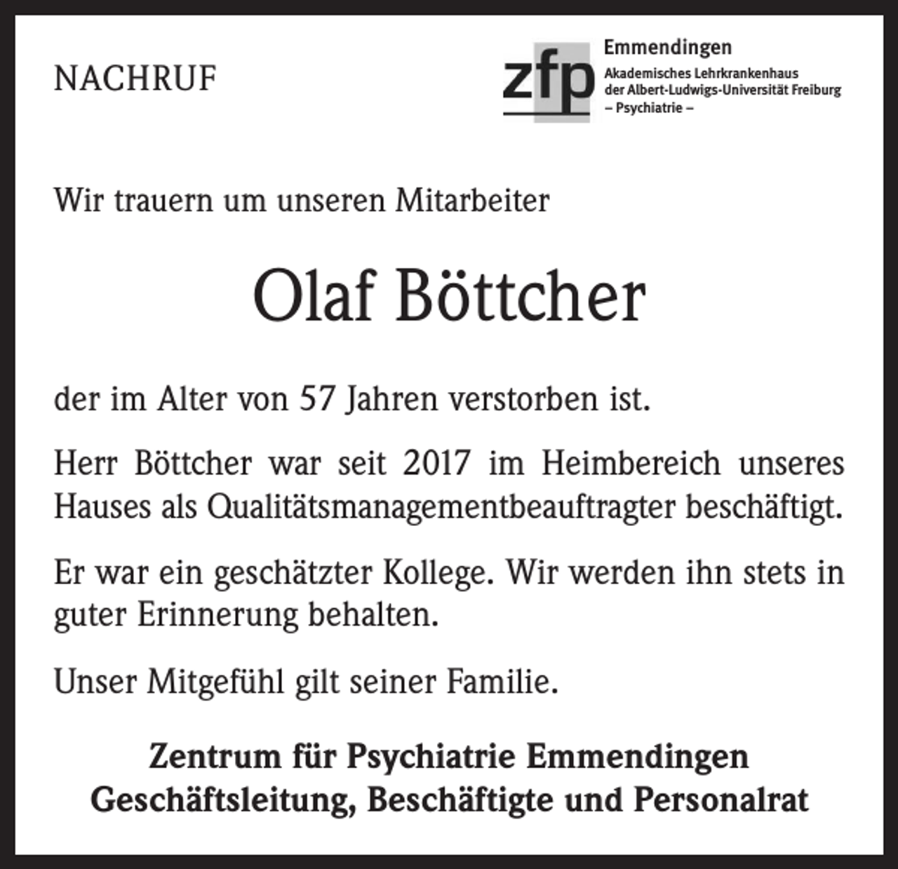 <p>Emmendingen</p><p>NACHRUF</p><p>Akademisches Lehrkrankenhaus<br />der Albert-Ludwigs-Universität Freiburg<br />– Psychiatrie –</p><p>Wir trauern um unseren Mitarbeiter</p><p>Olaf Böttcher<br />der im Alter von 57 Jahren verstorben ist.<br />Herr Böttcher war seit 2017 im Heimbereich unseres<br />Hauses als Qualitätsmanagementbeauftragter beschäftigt.<br />Er war ein geschätzter Kollege. Wir werden ihn stets in<br />guter Erinnerung behalten.<br />Unser Mitgefühl gilt seiner Familie.<br />Zentrum für Psychiatrie Emmendingen<br />Geschäftsleitung, Beschäftigte und Personalrat</p>