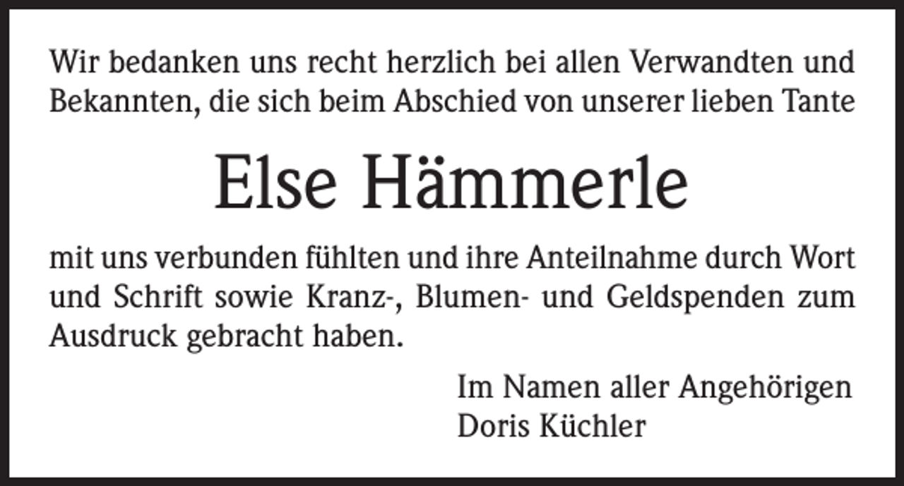 <p>Wir bedanken uns recht herzlich bei allen Verwandten und<br />Bekannten, die sich beim Abschied von unserer lieben Tante</p><p>Else Hämmerle<br />mit uns verbunden fühlten und ihre Anteilnahme durch Wort<br />und Schrift sowie Kranz-, Blumen- und Geldspenden zum<br />Ausdruck gebracht haben.<br />Im Namen aller Angehörigen<br />Doris Küchler</p>