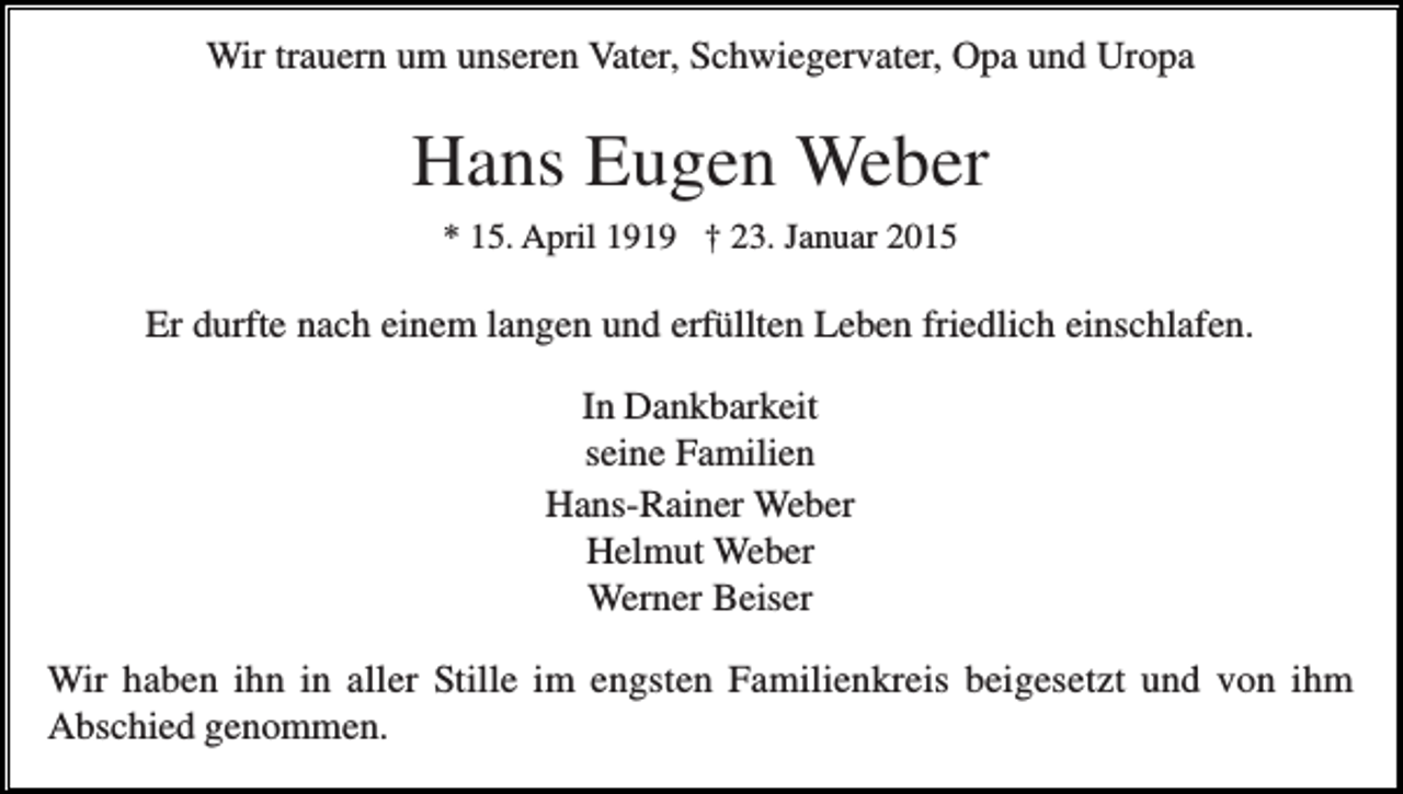 <p>Wir trauern um unseren Vater, Schwiegervater, Opa und Uropa</p><p>Hans Eugen Weber<br />* 15. April 1919 † 23. Januar 2015</p><p>Er durfte nach einem langen und erfüllten Leben friedlich einschlafen.<br />In Dankbarkeit<br />seine Familien<br />Hans-Rainer Weber<br />Helmut Weber<br />Werner Beiser<br />Wir haben ihn in aller Stille im engsten Familienkreis beigesetzt und von ihm<br />Abschied genommen.</p>