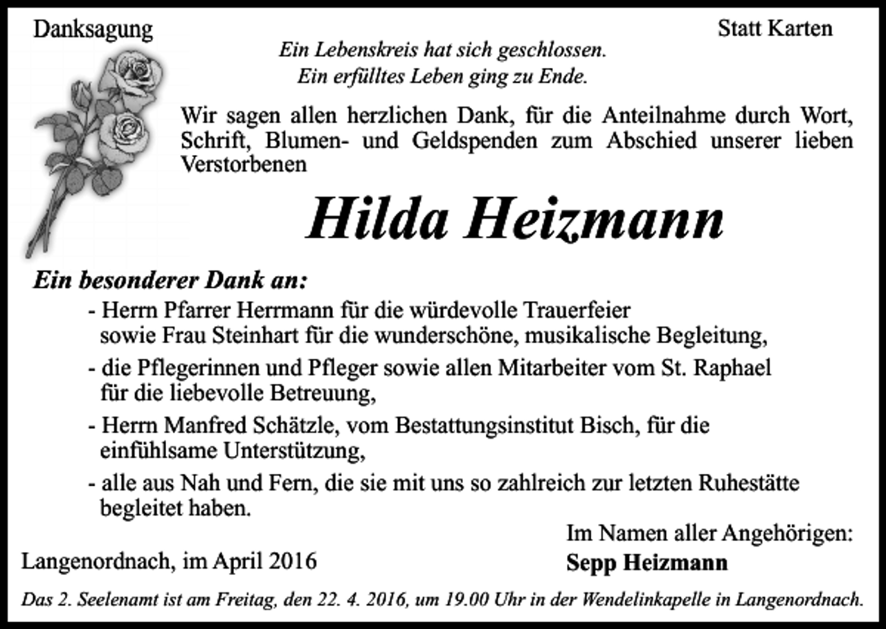 <p>Danksagung</p><p>Ein Lebenskreis hat sich geschlossen.<br />Ein erfülltes Leben ging zu Ende.</p><p>Statt Karten</p><p>Wir sagen allen herzlich<br />herzlichen Dank, für die Anteilnahme durch Wort,<br />Schrift, Blumen- und G<br />Geldspenden zum Abschied unserer lieben<br />Verstorbenen</p><p>Hilda Heizmann</p><p>Ein besonderer Dank an<br />an:</p><p>- Herrn Pfarrer Herrmann für die würdevolle Trauerfeier<br />sowie Frau Steinhart für die wunderschöne, musikalische Begleitung,<br />- die Pflegerinnen und Pfleger sowie allen Mitarbeiter vom St. Raphael<br />für die liebevolle Betreuung,<br />- Herrn Manfred Schätzle, vom Bestattungsinstitut Bisch, für die<br />einfühlsame Unterstützung,<br />- alle aus Nah und Fern, die sie mit uns so zahlreich zur letzten Ruhestätte<br />begleitet haben.<br />Im Namen aller Angehörigen:<br />Langenordnach, im April 2016<br />Sepp Heizmann<br />Das 2. Seelenamt ist am Freitag, den 22. 4. 2016, um 19.00 Uhr in der Wendelinkapelle in Langenordnach.</p>
