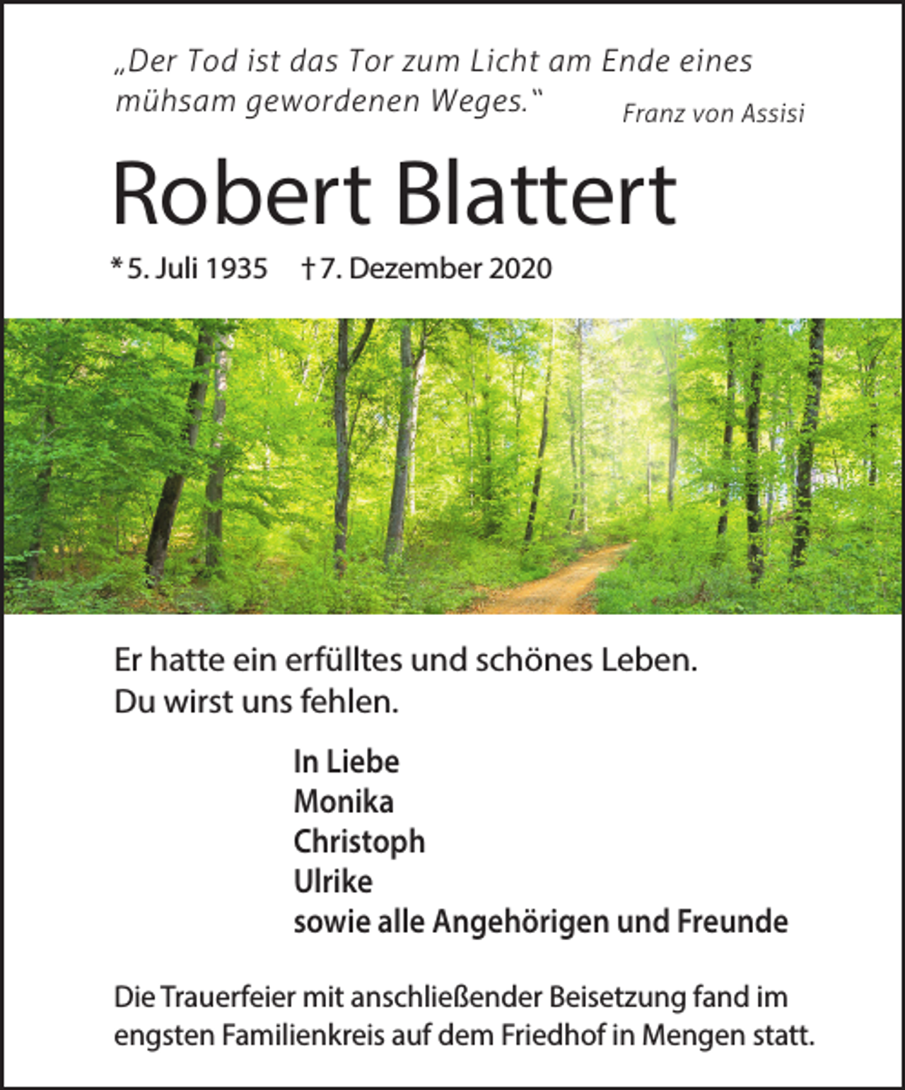 <p>„Der Tod ist das Tor zum Licht am Ende eines<br />mühsam gewordenen Weges.“<br />Franz von Assisi</p><p>Robert Blattert<br />* 5. Juli 1935</p><p>† 7. Dezember 2020</p><p>Er hatte ein erfülltes und schönes Leben.<br />Du wirst uns fehlen.<br />In Liebe<br />Monika<br />Christoph<br />Ulrike<br />sowie alle Angehörigen und Freunde<br />Die Trauerfeier mit anschließender Beisetzung fand im<br />engsten Familienkreis auf dem Friedhof in Mengen statt.</p>