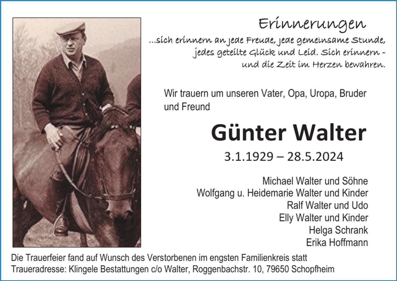<p>Erinnerungen<br />...sich erinnern an jede Freude, jede gemeinsame Stunde,<br />jedes geteilte Glück und Leid. Sich erinnern und die Zeit im Herzen bewahren.</p><p>Wir trauern um unseren Vater, Opa, Uropa, Bruder<br />und Freund</p><p>Günter Walter<br />3.1.1929 – 28.5.2024<br />Michael Walter und Söhne<br />Wolfgang u. Heidemarie Walter und Kinder<br />Ralf Walter und Udo<br />Elly Walter und Kinder<br />Helga Schrank<br />Erika Hoffmann<br />Die Trauerfeier fand auf Wunsch des Verstorbenen im engsten Familienkreis statt<br />Traueradresse: Klingele Bestattungen c/o Walter, Roggenbachstr. 10, 79650 Schopfheim</p>