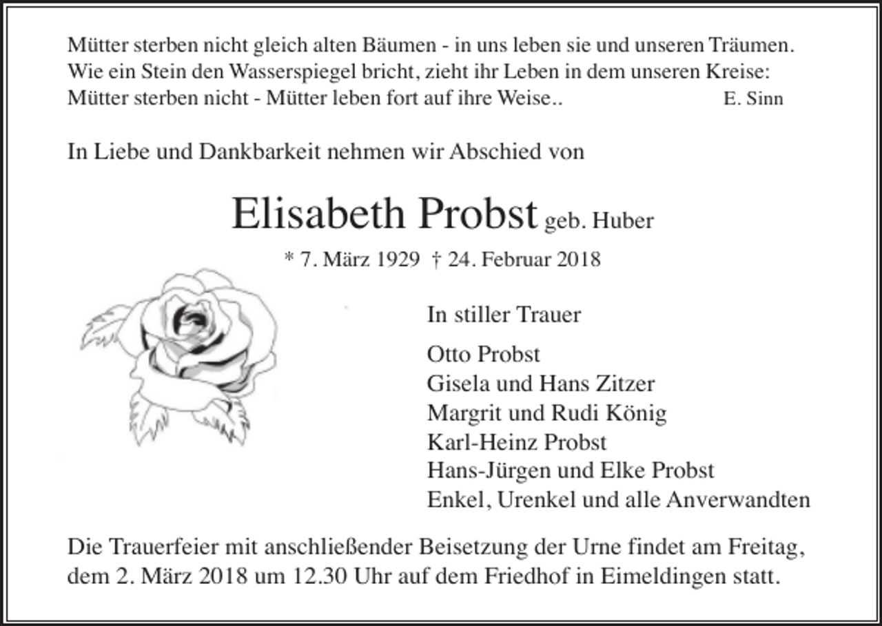<p>Mütter sterben nicht gleich alten Bäumen - in uns leben sie und unseren Träumen.<br />Wie ein Stein den Wasserspiegel bricht, zieht ihr Leben in dem unseren Kreise:<br />Mütter sterben nicht - Mütter leben fort auf ihre Weise..<br />E. Sinn</p><p>In Liebe und Dankbarkeit nehmen wir Abschied von</p><p>Elisabeth Probst geb. Huber<br />* 7. März 1929 † 24. Februar 2018</p><p>In stiller Trauer<br />Otto Probst<br />Gisela und Hans Zitzer<br />Margrit und Rudi König<br />Karl-Heinz Probst<br />Hans-Jürgen und Elke Probst<br />Enkel, Urenkel und alle Anverwandten<br />Die Trauerfeier mit anschließender Beisetzung der Urne findet am Freitag,<br />dem 2. März 2018 um 12.30 Uhr auf dem Friedhof in Eimeldingen statt.</p>