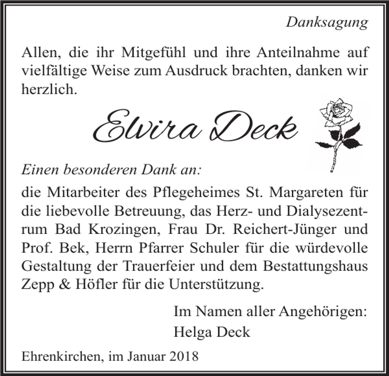 <p>Danksagung<br />Allen, die ihr Mitgefühl und ihre Anteilnahme auf<br />vielfältige Weise zum Ausdruck brachten, danken wir<br />herzlich.</p><p>Elvira Deck<br />Einen besonderen Dank an:<br />die Mitarbeiter des Pflegeheimes St. Margareten für<br />die liebevolle Betreuung, das Herz- und Dialysezentrum Bad Krozingen, Frau Dr. Reichert-Jünger und<br />Prof. Bek, Herrn Pfarrer Schuler für die würdevolle<br />Gestaltung der Trauerfeier und dem Bestattungshaus<br />Zepp &amp; Höfler für die Unterstützung.<br />Im Namen aller Angehörigen:<br />Helga Deck<br />Ehrenkirchen, im Januar 2018</p>