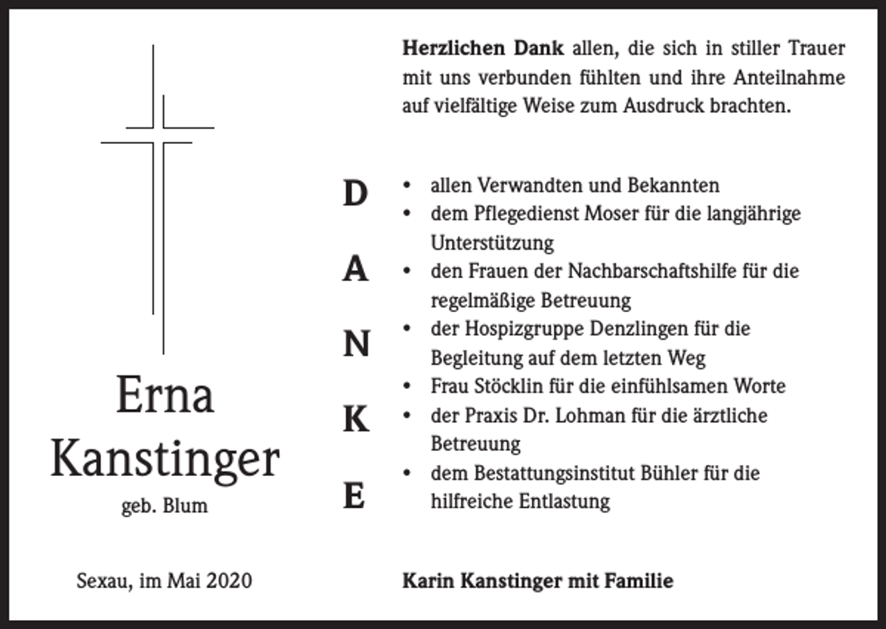 <p>Herzlichen Dank allen, die sich in stiller Trauer<br />mit uns verbunden fühlten und ihre Anteilnahme<br />auf vielfältige Weise zum Ausdruck brachten.</p><p>D<br />A</p><p>Erna<br />Kanstinger<br />geb. Blum<br />Sexau, im Mai 2020</p><p>N<br />K<br />E</p><p>• allen Verwandten und Bekannten<br />• dem Pflegedienst Moser für die langjährige<br />Unterstützung<br />• den Frauen der Nachbarschaftshilfe für die<br />regelmäßige Betreuung<br />• der Hospizgruppe Denzlingen für die<br />Begleitung auf dem letzten Weg<br />• Frau Stöcklin für die einfühlsamen Worte<br />• der Praxis Dr. Lohman für die ärztliche<br />Betreuung<br />• dem Bestattungsinstitut Bühler für die<br />hilfreiche Entlastung<br />Karin Kanstinger mit Familie</p>