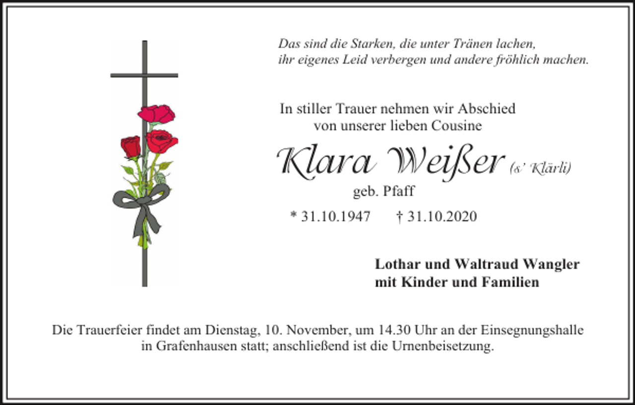<p>Das sind die Starken, die unter Tränen lachen,<br />ihr eigenes Leid verbergen und andere fröhlich machen.</p><p>In stiller Trauer nehmen wir Abschied<br />von unserer lieben Cousine</p><p>Klara Weißer</p><p>(s’ Klärli)</p><p>geb. Pfaff<br />* 31.10.1947</p><p>† 31.10.2020<br />Lothar und Waltraud Wangler<br />mit Kinder und Familien</p><p>Die Trauerfeier findet am Dienstag, 10. November, um 14.30 Uhr an der Einsegnungshalle<br />in Grafenhausen statt; anschließend ist die Urnenbeisetzung.</p>