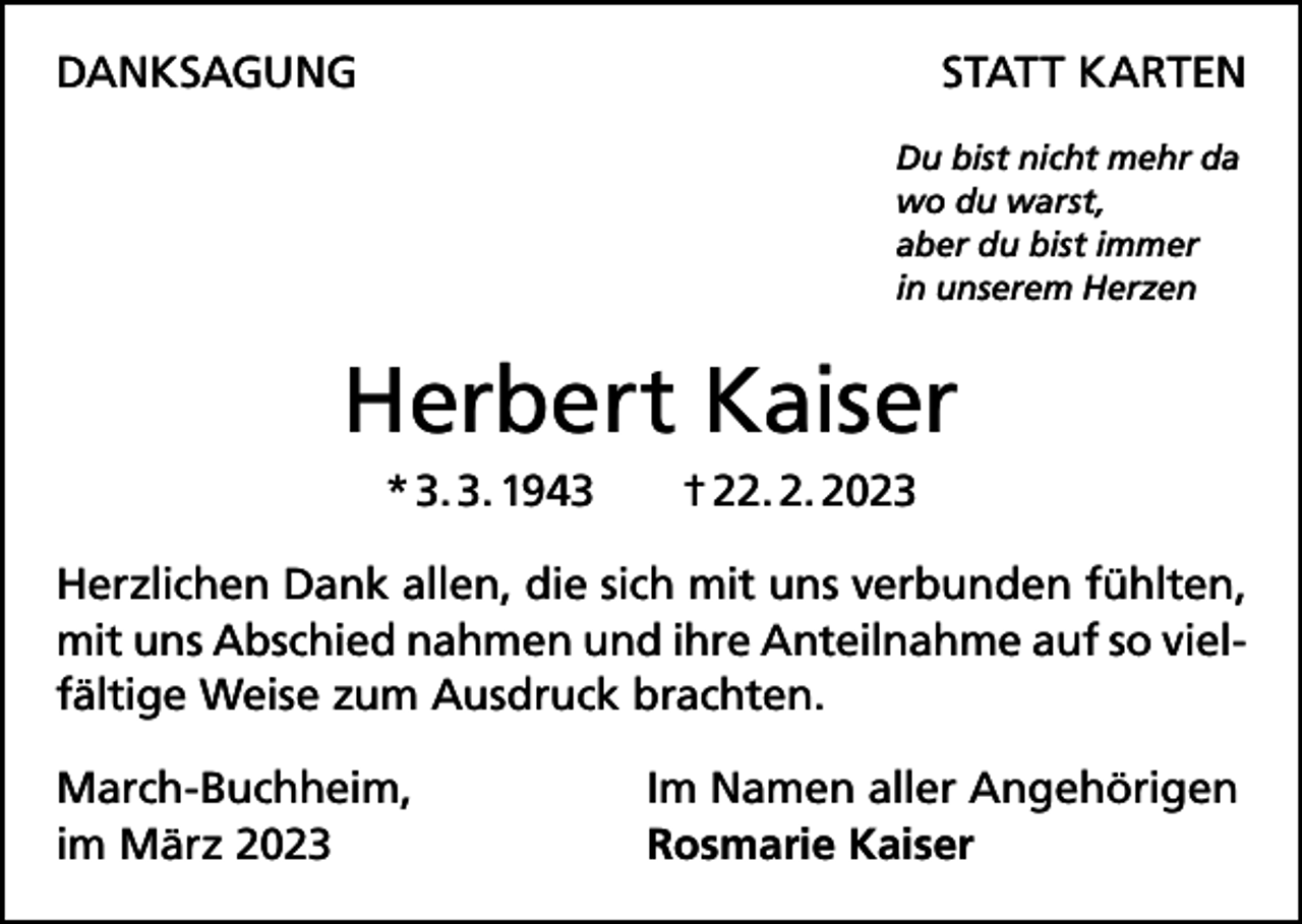 <p>DANKSAGUNG</p><p>STATT KARTEN<br />Du bist nicht mehr da<br />wo du warst,<br />aber du bist immer<br />in unserem Herzen</p><p>Herbert Kaiser<br />* 3. 3. 1943 † 22. 2. 2023<br />Herzlichen Dank allen, die sich mit uns verbunden fühlten,<br />mit uns Abschied nahmen und ihre Anteilnahme auf so vielfältige Weise zum Ausdruck brachten.<br />March-Buchheim,<br />im März 2023</p><p>Im Namen aller Angehörigen<br />Rosmarie Kaiser</p>