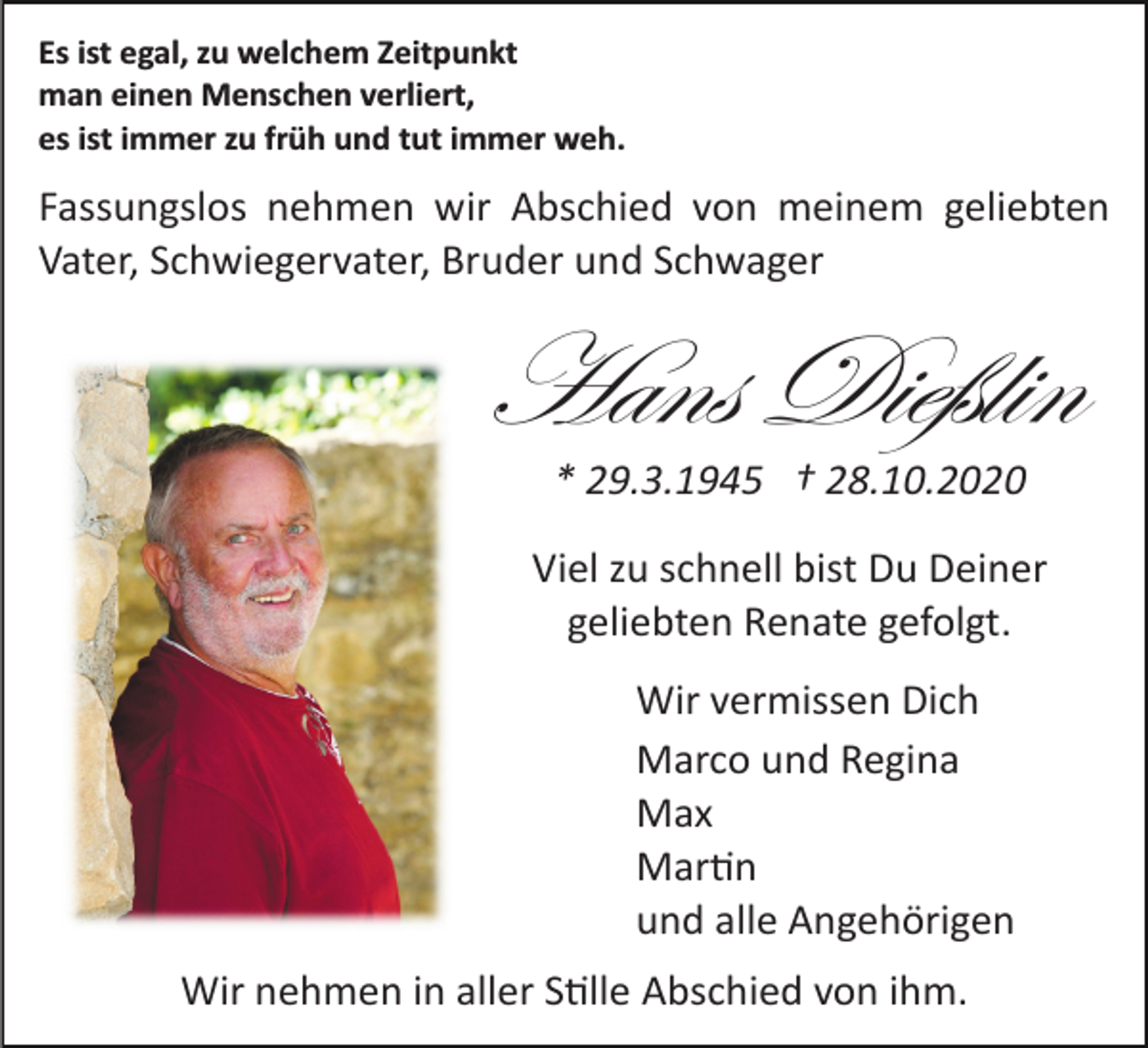 <p>Es ist egal, zu welchem Zeitpunkt<br />man einen Menschen verliert,<br />es ist immer zu früh und tut immer weh.</p><p>Fassungslos nehmen wir Abschied von meinem geliebten<br />Vater, Schwiegervater, Bruder und Schwager</p><p>Hans Dießlin<br />* 29.3.1945 † 28.10.2020<br />Viel zu schnell bist Du Deiner<br />geliebten Renate gefolgt.<br />Wir vermissen Dich<br />Marco und Regina<br />Max<br />Mar�n<br />und alle Angehörigen<br />Wir nehmen in aller S�lle Abschied von ihm.</p>