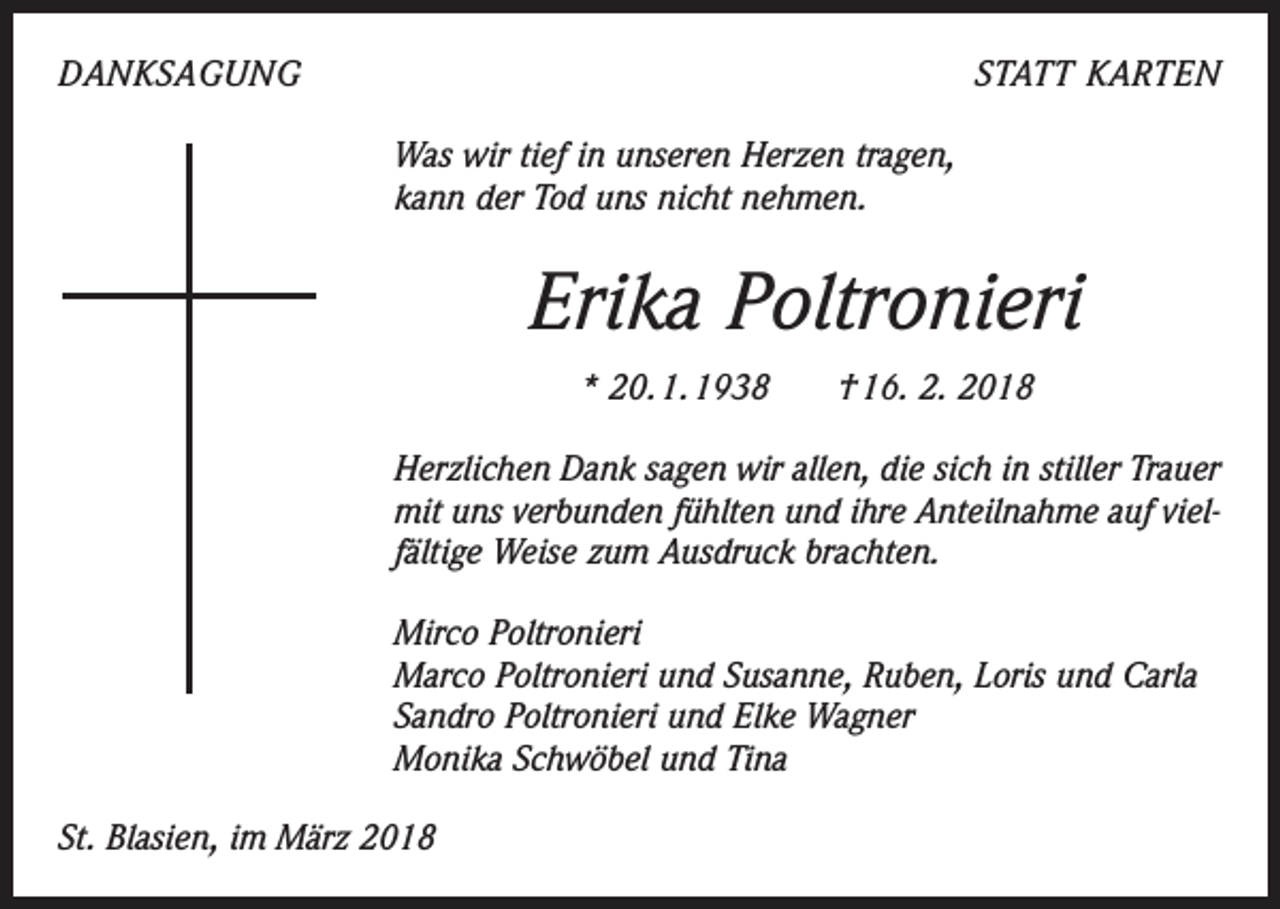<p>DANKSAGUNG</p><p>STATT KARTEN<br />Was wir tief in unseren Herzen tragen,<br />kann der Tod uns nicht nehmen.</p><p>Erika Poltronieri<br />* 20. 1. 1938 † 16. 2. 2018<br />Herzlichen Dank sagen wir allen, die sich in stiller Trauer<br />mit uns verbunden fühlten und ihre Anteilnahme auf viel­<br />fältige Weise zum Ausdruck brachten.<br />Mirco Poltronieri<br />Marco Poltronieri und Susanne, Ruben, Loris und Carla<br />Sandro Poltronieri und Elke Wagner<br />Monika Schwöbel und Tina<br />St. Blasien, im März 2018</p>