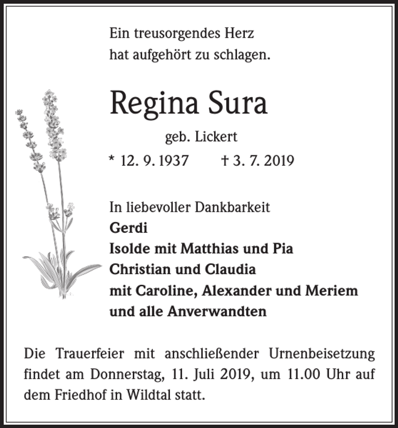 <p>Ein treusorgendes Herz<br />hat aufgehört zu schlagen.</p><p>Regina Sura<br />geb. Lickert<br />* 12. 9. 1937 † 3. 7. 2019<br />In liebevoller Dankbarkeit<br />Gerdi<br />Isolde mit Matthias und Pia<br />Christian und Claudia<br />mit Caroline, Alexander und Meriem<br />und alle Anverwandten<br />Die Trauerfeier mit anschließender Urnenbeisetzung<br />­findet am Donnerstag, 11. Juli 2019, um 11.00 Uhr auf<br />dem Friedhof in Wildtal statt.</p>