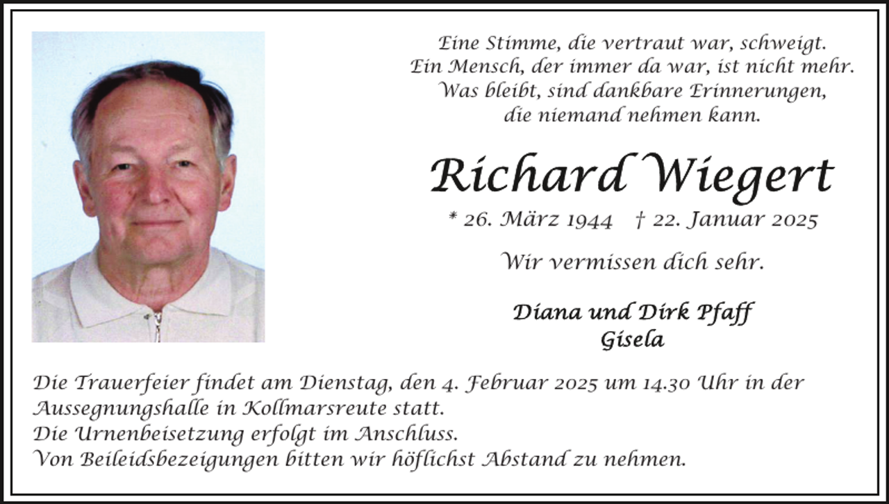 <p>Eine Stimme, die vertraut war, schweigt.<br />Ein Mensch, der immer da war, ist nicht mehr.<br />Was bleibt, sind dankbare Erinnerungen,<br />die niemand nehmen kann.</p><p>* 26. März 1944 † 22. Januar 2025<br />Wir vermissen dich sehr.</p><p>Die Trauerfeier findet am Dienstag, den 4. Februar 2025 um 14.30 Uhr in der<br />Aussegnungshalle in Kollmarsreute statt.<br />Die Urnenbeisetzung erfolgt im Anschluss.<br />Von Beileidsbezeigungen bitten wir höflichst Abstand zu nehmen.</p>