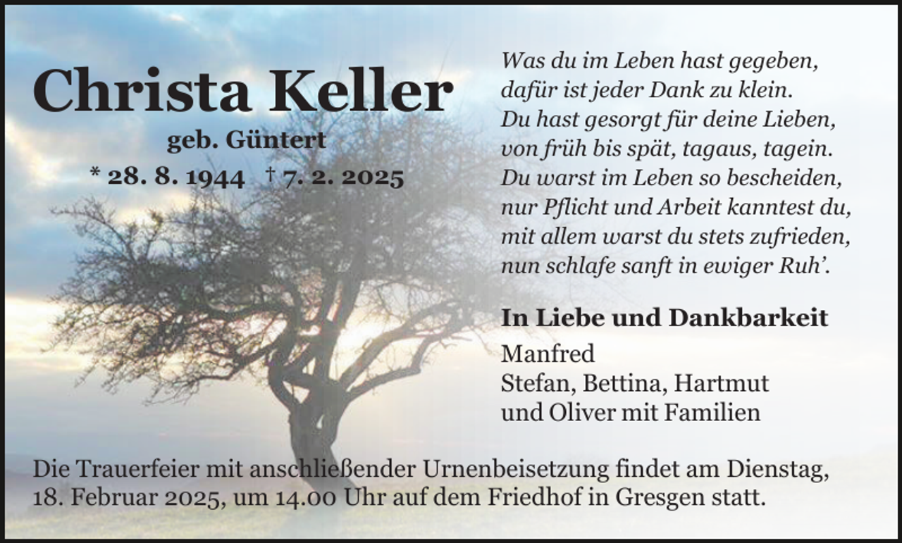 <p>Christa Keller<br />geb. Güntert<br />* 28. 8. 1944 † 7. 2. 2025</p><p>Was du im Leben hast gegeben,<br />dafür ist jeder Dank zu klein.<br />Du hast gesorgt für deine Lieben,<br />von früh bis spät, tagaus, tagein.<br />Du warst im Leben so bescheiden,<br />nur Pflicht und Arbeit kanntest du,<br />mit allem warst du stets zufrieden,<br />nun schlafe sanft in ewiger Ruh’.</p><p>In Liebe und Dankbarkeit<br />Manfred<br />Stefan, Bettina, Hartmut<br />und Oliver mit Familien<br />Die Trauerfeier mit anschließender Urnenbeisetzung findet am Dienstag,<br />18. Februar 2025, um 14.00 Uhr auf dem Friedhof in Gresgen statt.</p>