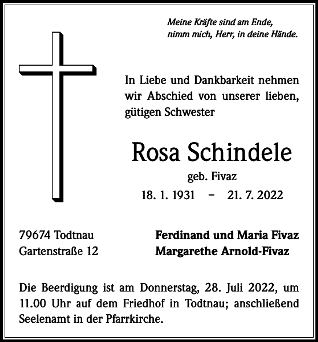 <p>Meine Kräfte sind am Ende,<br />nimm mich, Herr, in deine Hände.</p><p>In Liebe und Dankbarkeit nehmen<br />wir Abschied von unserer lieben,<br />gütigen Schwester</p><p>Rosa Schindele<br />geb. Fivaz<br />18. 1. 1931 – 21. 7. 2022<br />79674 Todtnau<br />Gartenstraße 12</p><p>Ferdinand und Maria Fivaz<br />Margarethe Arnold-Fivaz</p><p>Die Beerdigung ist am Donnerstag, 28. Juli 2022, um<br />11.00 Uhr auf dem Friedhof in Todtnau; anschließend<br />Seelenamt in der Pfarrkirche.</p>