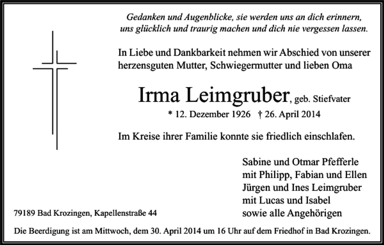 <p>Gedanken und Augenblicke, sie werden uns an dich erinnern,<br />uns glücklich und traurig machen und dich nie vergessen lassen.</p><p>In Liebe und Dankbarkeit nehmen wir Abschied von unserer<br />herzensguten Mutter, Schwiegermutter und lieben Oma</p><p>Irma Leimgruber, geb. Stiefvater<br />* 12. Dezember 1926 † 26. April 2014</p><p>Im Kreise ihrer Familie konnte sie friedlich einschlafen.</p><p>79189 Bad Krozingen, Kapellenstraße 44</p><p>Sabine und Otmar Pfefferle<br />mit Philipp, Fabian und Ellen<br />Jürgen und Ines Leimgruber<br />mit Lucas und Isabel<br />sowie alle Angehörigen</p><p>Die Beerdigung ist am Mittwoch, dem 30. April 2014 um 16 Uhr auf dem Friedhof in Bad Krozingen.</p>