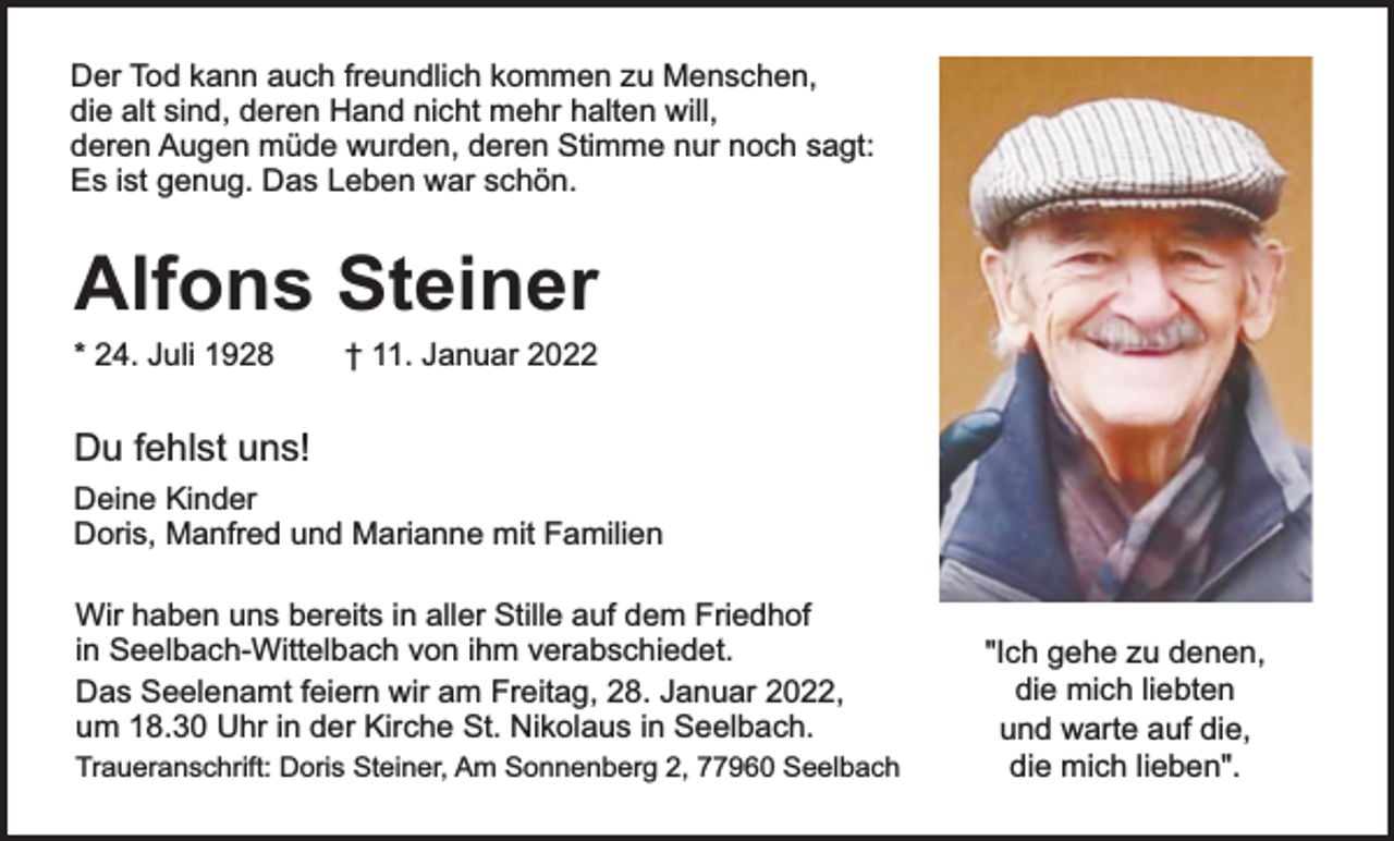 <p>Der Tod kann auch freundlich kommen zu Menschen,<br />die alt sind, deren Hand nicht mehr halten will,<br />deren Augen müde wurden, deren Stimme nur noch sagt:<br />Es ist genug. Das Leben war schön.</p><p>Alfons Steiner</p><p>* 24. Juli 1928</p><p>† 11. Januar 2022</p><p>Du fehlst uns!<br />Deine Kinder<br />Doris, Manfred und Marianne mit Familien<br />Wir haben uns bereits in aller Stille auf dem Friedhof<br />in Seelbach-Wittelbach von ihm verabschiedet.<br />Das Seelenamt feiern wir am Freitag, 28. Januar 2022,<br />um 18.30 Uhr in der Kirche St. Nikolaus in Seelbach.<br />Traueranschrift: Doris Steiner, Am Sonnenberg 2, 77960 Seelbach</p><p>"Ich gehe zu denen,<br />die mich liebten<br />und warte auf die,<br />die mich lieben".</p>