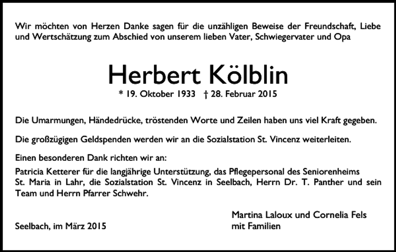 <p>Wir möchten von Herzen Danke sagen für die unzähligen Beweise der Freundschaft, Liebe<br />und Wertschätzung zum Abschied von unserem lieben Vater, Schwiegervater und Opa</p><p>Herbert Kölblin<br />* 19. Oktober 1933 † 28. Februar 2015</p><p>Die Umarmungen, Händedrücke, tröstenden Worte und Zeilen haben uns viel Kraft gegeben.<br />Die großzügigen Geldspenden werden wir an die Sozialstation St. Vincenz weiterleiten.<br />Einen besonderen Dank richten wir an:<br />Patricia Ketterer für die langjährige Unterstützung, das Pflegepersonal des Seniorenheims<br />St. Maria in Lahr, die Sozialstation St. Vincenz in Seelbach, Herrn Dr. T. Panther und sein<br />Team und Herrn Pfarrer Schwehr.<br />Seelbach, im März 2015</p><p>Martina Laloux und Cornelia Fels<br />mit Familien</p>