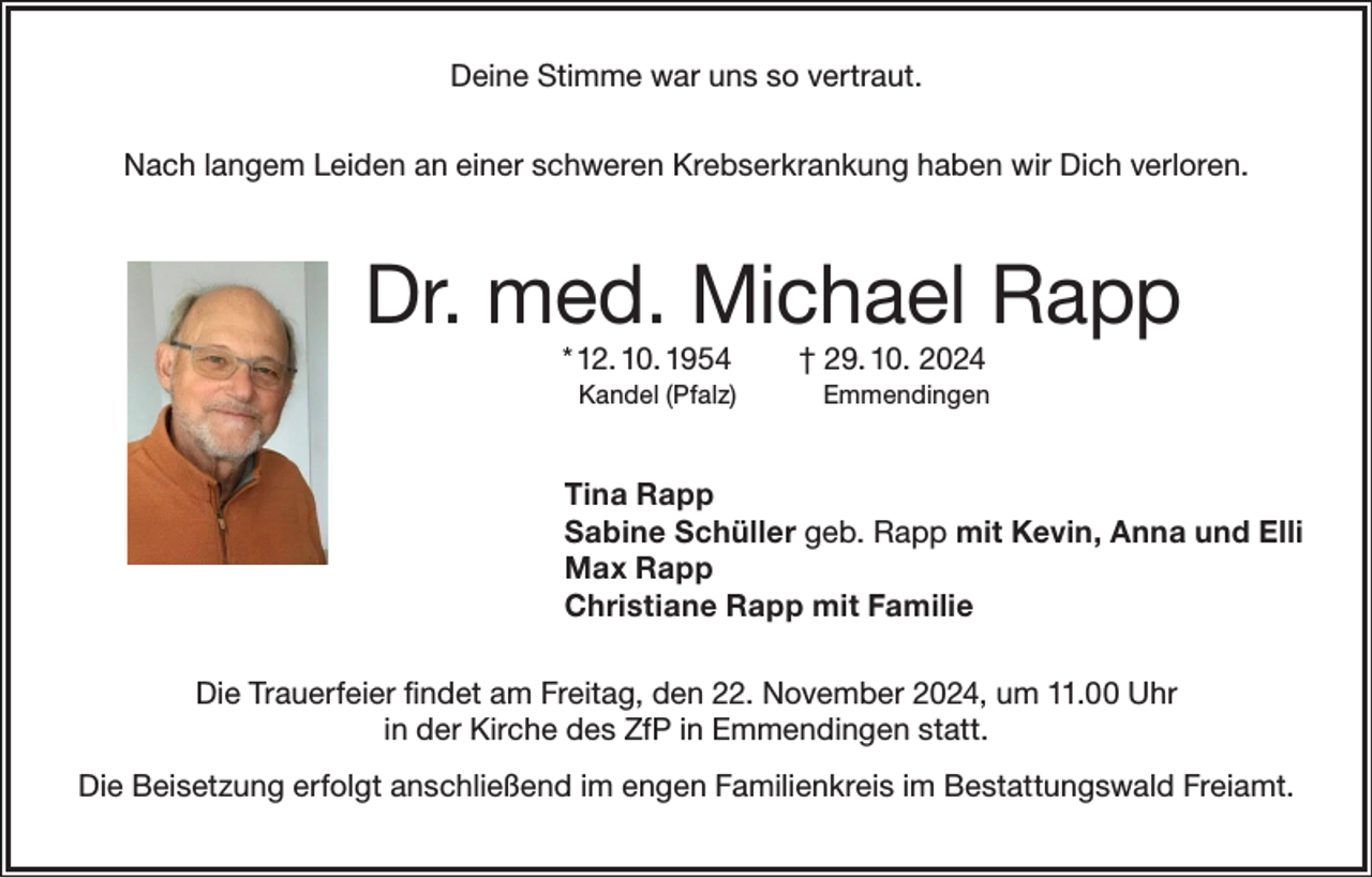 <p>Deine Stimme war uns so vertraut.<br />Nach langem Leiden an einer schweren Krebserkrankung haben wir Dich verloren.</p><p>Dr. med. Michael Rapp<br />* 12. 10. 1954</p><p>† 29. 10. 2024</p><p>Kandel (Pfalz)</p><p>Emmendingen</p><p>Tina Rapp<br />Sabine Schüller geb. Rapp mit Kevin, Anna und Elli<br />Max Rapp<br />Christiane Rapp mit Familie<br />Die Trauerfeier findet am Freitag, den 22. November 2024, um 11.00 Uhr<br />in der Kirche des ZfP in Emmendingen statt.<br />Die Beisetzung erfolgt anschließend im engen Familienkreis im Bestattungswald Freiamt.</p>