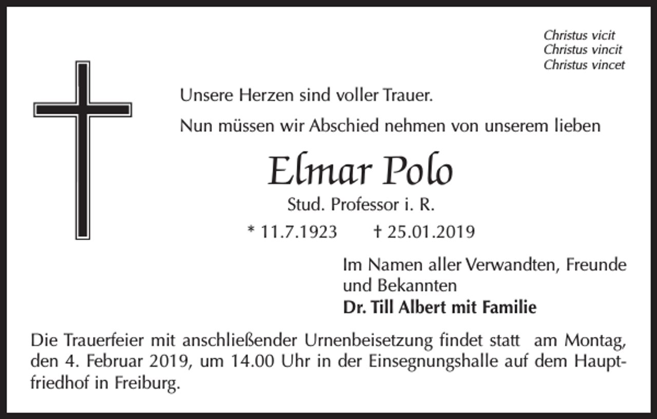 <p>Christus vicit<br />Christus vincit<br />Christus vincet</p><p>Unsere Herzen sind voller Trauer.<br />Nun müssen wir Abschied nehmen von unserem lieben</p><p>Elmar Polo</p><p>Stud. Professor i. R.<br />* 11.7.1923 † 25.01.2019<br />Im Namen aller Verwandten, Freunde<br />und Bekannten<br />Dr. Till Albert mit Familie<br />Die Trauerfeier mit anschließender Urnenbeisetzung findet statt am Montag,<br />den 4. Februar 2019, um 14.00 Uhr in der Einsegnungshalle auf dem Hauptfriedhof in Freiburg.</p>