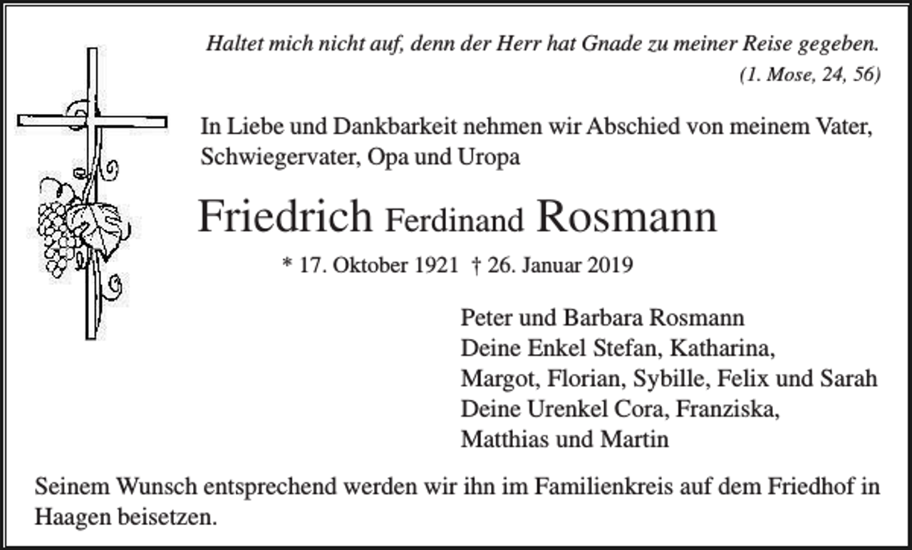 <p>Haltet mich nicht auf, denn der Herr hat Gnade zu meiner Reise gegeben.<br />(1. Mose, 24, 56)</p><p>In Liebe und Dankbarkeit nehmen wir Abschied von meinem Vater,<br />Schwiegervater, Opa und Uropa</p><p>Friedrich Ferdinand Rosmann<br />* 17. Oktober 1921 † 26. Januar 2019</p><p>Peter und Barbara Rosmann<br />Deine Enkel Stefan, Katharina,<br />Margot, Florian, Sybille, Felix und Sarah<br />Deine Urenkel Cora, Franziska,<br />Matthias und Martin<br />Seinem Wunsch entsprechend werden wir ihn im Familienkreis auf dem Friedhof in<br />Haagen beisetzen.</p>