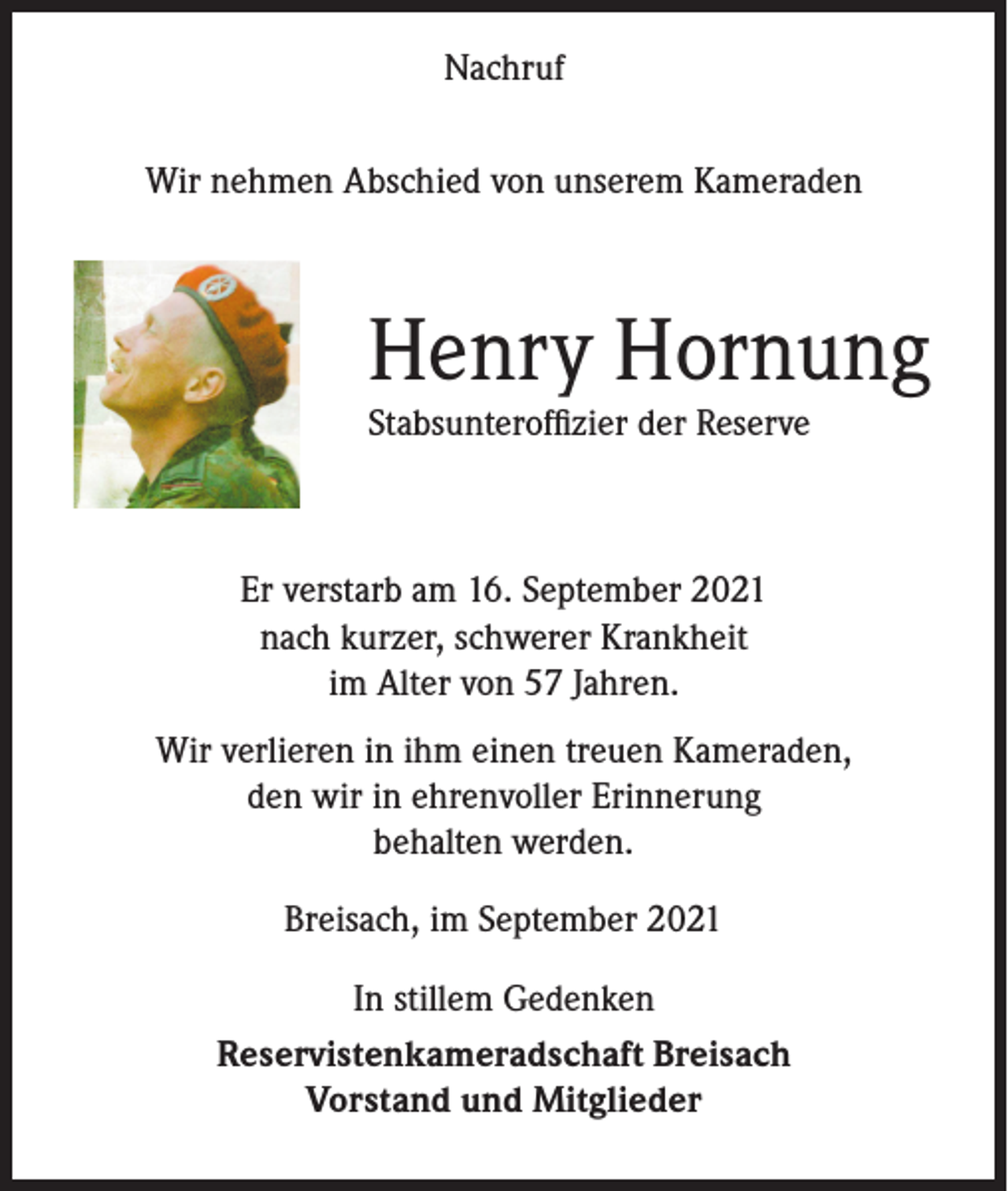 <p>Nachruf<br />Wir nehmen Abschied von unserem Kameraden</p><p>Henry Hornung<br />Stabsunteroffizier der Reserve</p><p>Er verstarb am 16. September 2021<br />nach kurzer, schwerer Krankheit<br />im Alter von 57 Jahren.<br />Wir verlieren in ihm einen treuen Kameraden,<br />den wir in ehrenvoller Erinnerung<br />behalten werden.<br />Breisach, im September 2021<br />In stillem Gedenken<br />Reservistenkameradschaft Breisach<br />Vorstand und Mitglieder</p>