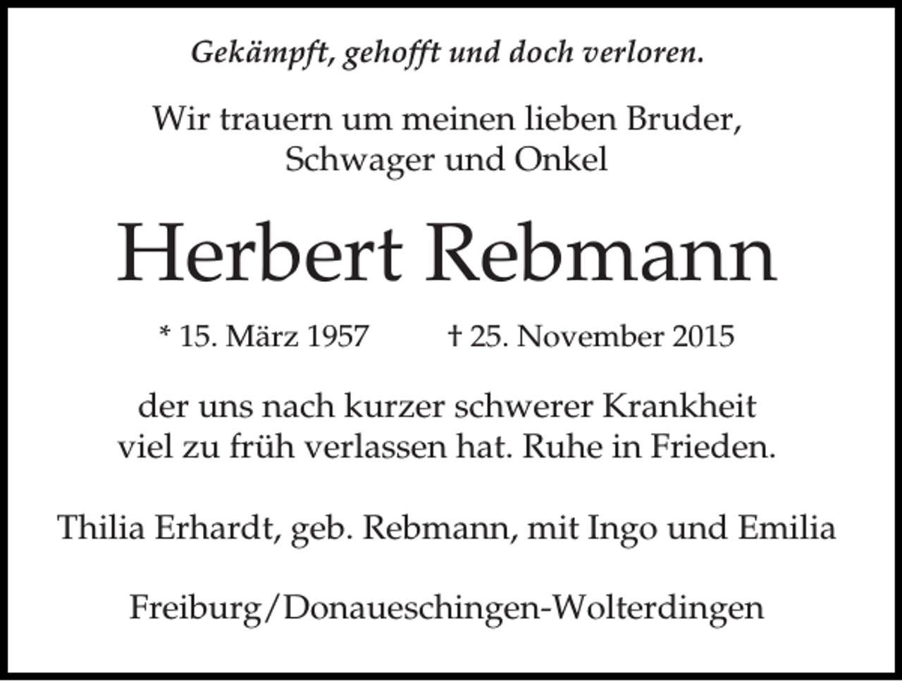 <p>Gekämpft, gehofft und doch verloren.</p><p>Wir trauern um meinen lieben Bruder,<br />Schwager und Onkel</p><p>Herbert Rebmann<br />* 15. März 1957</p><p>† 25. November 2015</p><p>der uns nach kurzer schwerer Krankheit<br />viel zu früh verlassen hat. Ruhe in Frieden.<br />Thilia Erhardt, geb. Rebmann, mit Ingo und Emilia<br />Freiburg/Donaueschingen-Wolterdingen</p>